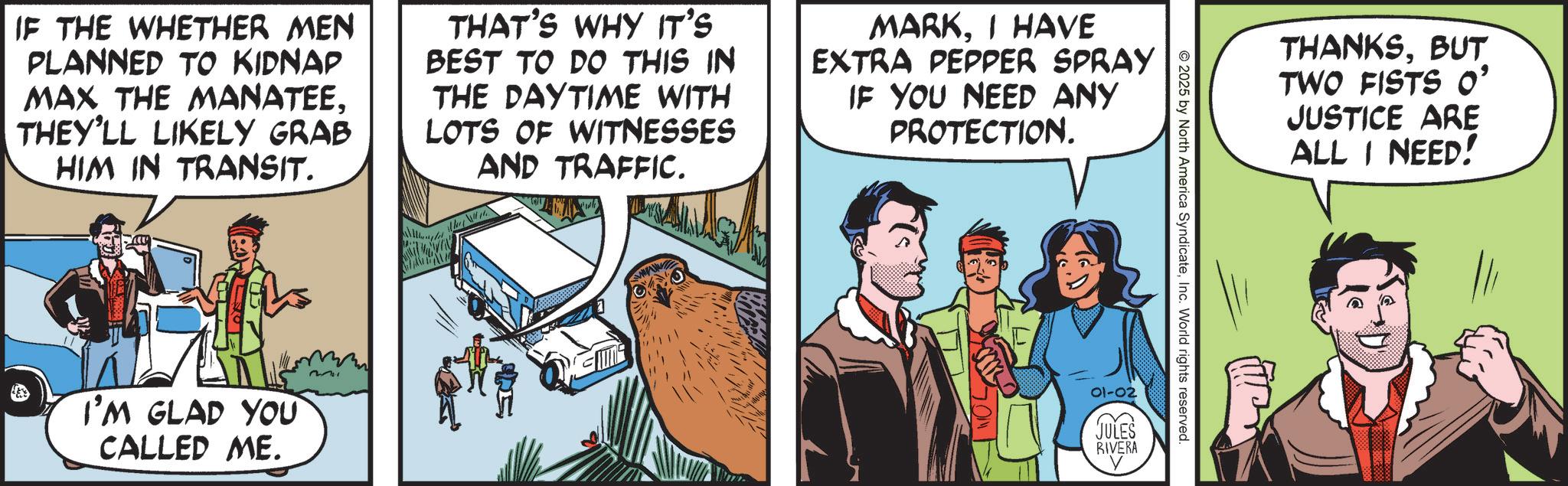 Fictional character OCR: IF THE WHETHER MEN PLANNED TO KIDNAP MAX THE MANATEETHEY'LL LIKELY GRAB HIM IN TRANSIT. THAT'S WHY IT'S BEST TO DO THIS IN THE DAYTIME WITH LOTS OF WITNESSES AND TRAFFIC. MARKI HAVE EXTRA PEPPER SPRAY IF YOU NEED ANY PROTECTION. I'M GLAD YOU CALLED ME. 2211 2025 by North America SyndicateInc. World rights reserved. 01-02 TULES RIVERA THANKSBUT TWO FISTS O' JUSTICE ARE ALL I NEED! IF THE WHETHER MEN PLANNED TO KIDNAP MAX THE MANATEETHEY'LL LIKELY GRAB HIM IN TRANSIT . THAT'S WHY IT'S BEST TO DO THIS IN THE DAYTIME WITH LOTS OF WITNESSES AND TRAFFIC . MARKI HAVE EXTRA PEPPER SPRAY IF YOU NEED ANY PROTECTION . I'M GLAD YOU CALLED ME . 2211 2025 by North America SyndicateInc. World rights reserved . 01-02 TULES RIVERA THANKSBUT TWO FISTS O ' JUSTICE ARE ALL I NEED !