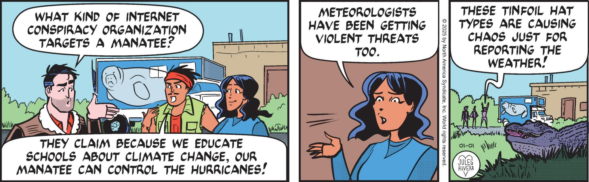 Animation OCR: WHAT KIND OF INTERNET CONSPIRACY ORGANIZATION TARGETS A MANATEE? METEOROLOGISTS HAVE BEEN GETTING VIOLENT THREATS TOO. THEY CLAIM BECAUSE WE EDUCATE SCHOOLS ABOUT CLIMATE CHANGEOUR MANATEE CAN CONTROL THE HURRICANES! THESE TINFOIL HAT TYPES ARE CAUSING CHAOS JUST FOR REPORTING THE WEATHER! © 2025 by North America SyndicateInc. World rights reserved. 01-01 JULES RIVERA WHAT KIND OF INTERNET CONSPIRACY ORGANIZATION TARGETS A MANATEE ? METEOROLOGISTS HAVE BEEN GETTING VIOLENT THREATS TOO . THEY CLAIM BECAUSE WE EDUCATE SCHOOLS ABOUT CLIMATE CHANGEOUR MANATEE CAN CONTROL THE HURRICANES ! THESE TINFOIL HAT TYPES ARE CAUSING CHAOS JUST FOR REPORTING THE WEATHER ! © 2025 by North America SyndicateInc. World rights reserved . 01-01 JULES RIVERA