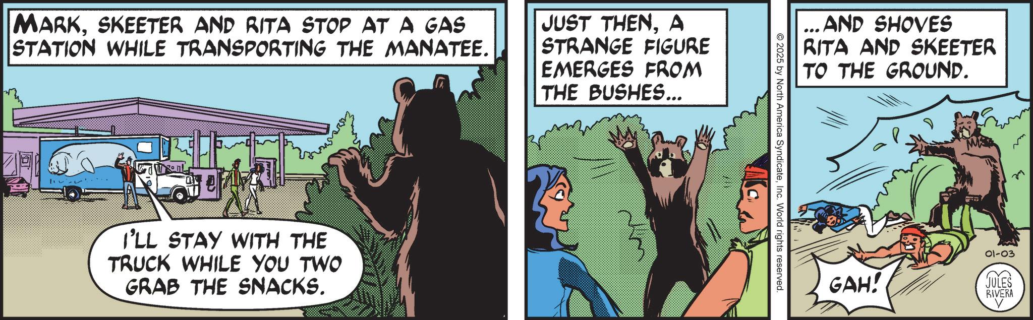 Publication OCR: MARKSKEETER AND RITA STOP AT A GAS STATION WHILE TRANSPORTING THE MANATEE. JUST THENA STRANGE FIGURE EMERGES FROM THE BUSHES... I'LL STAY WITH THE TRUCK WHILE YOU TWO GRAB THE SNACKS. 2025 by North America SyndicateInc. World rights reserved. ... AND SHOVES RITA AND SKEETER TO THE GROUND. GAH! 01-03 JULES RIVERA m M MARKSKEETER AND RITA STOP AT A GAS STATION WHILE TRANSPORTING THE MANATEE . JUST THENA STRANGE FIGURE EMERGES FROM THE BUSHES ... I'LL STAY WITH THE TRUCK WHILE YOU TWO GRAB THE SNACKS . 2025 by North America SyndicateInc. World rights reserved . ... AND SHOVES RITA AND SKEETER TO THE GROUND . GAH ! 01-03 JULES RIVERA m M