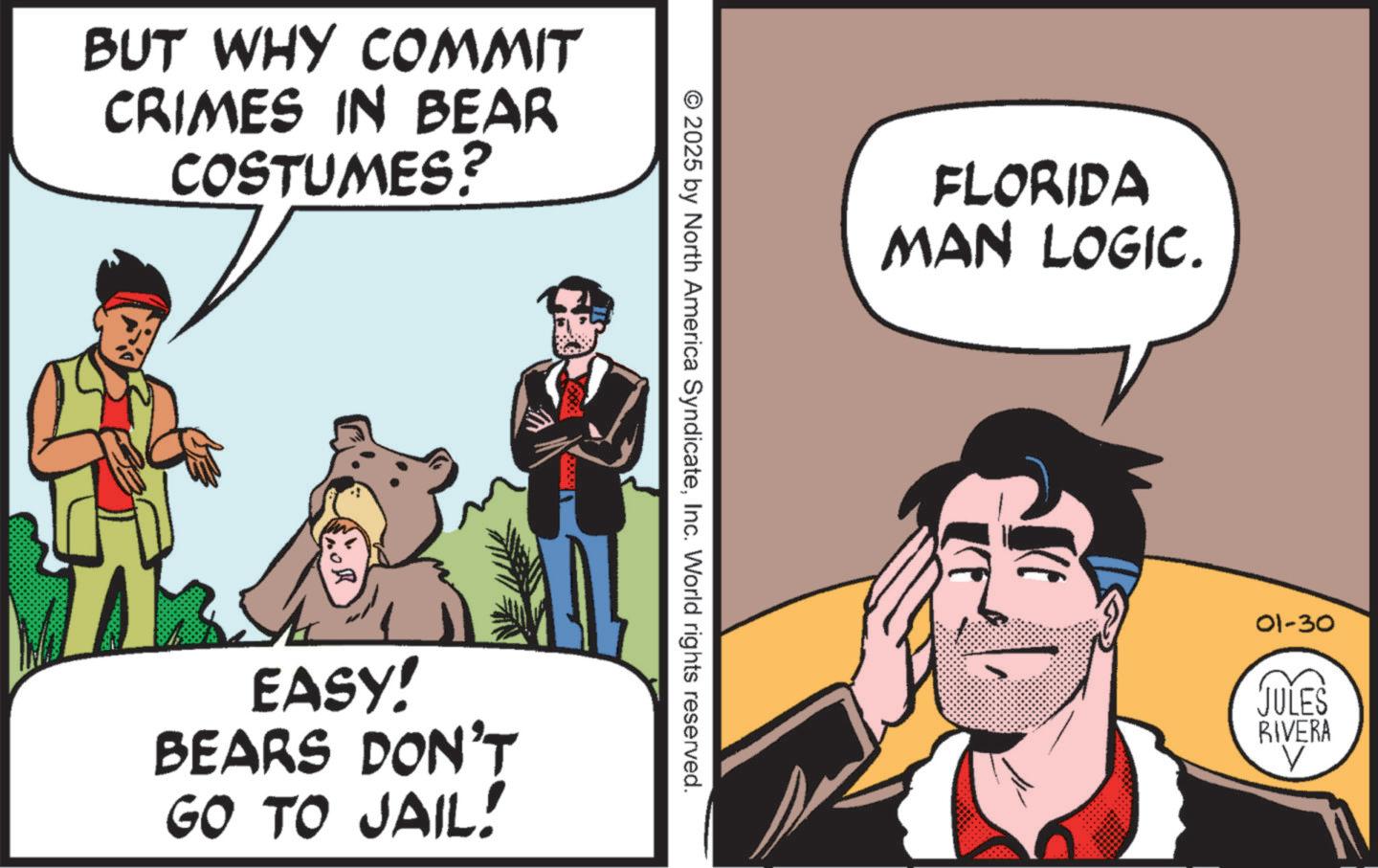 Comic book OCR: BUT WHY COMMIT CRIMES IN BEAR COSTUMES? EASY! BEARS DON'T GO TO JAIL! © 2025 by North America SyndicateInc. World rights reserved. FLORIDA MAN LOGIC. 01-30 JULES RIVERA ? BUT WHY COMMIT CRIMES IN BEAR COSTUMES ? EASY ! BEARS DON'T GO TO JAIL ! © 2025 by North America SyndicateInc. World rights reserved . FLORIDA MAN LOGIC . 01-30 JULES RIVERA ?