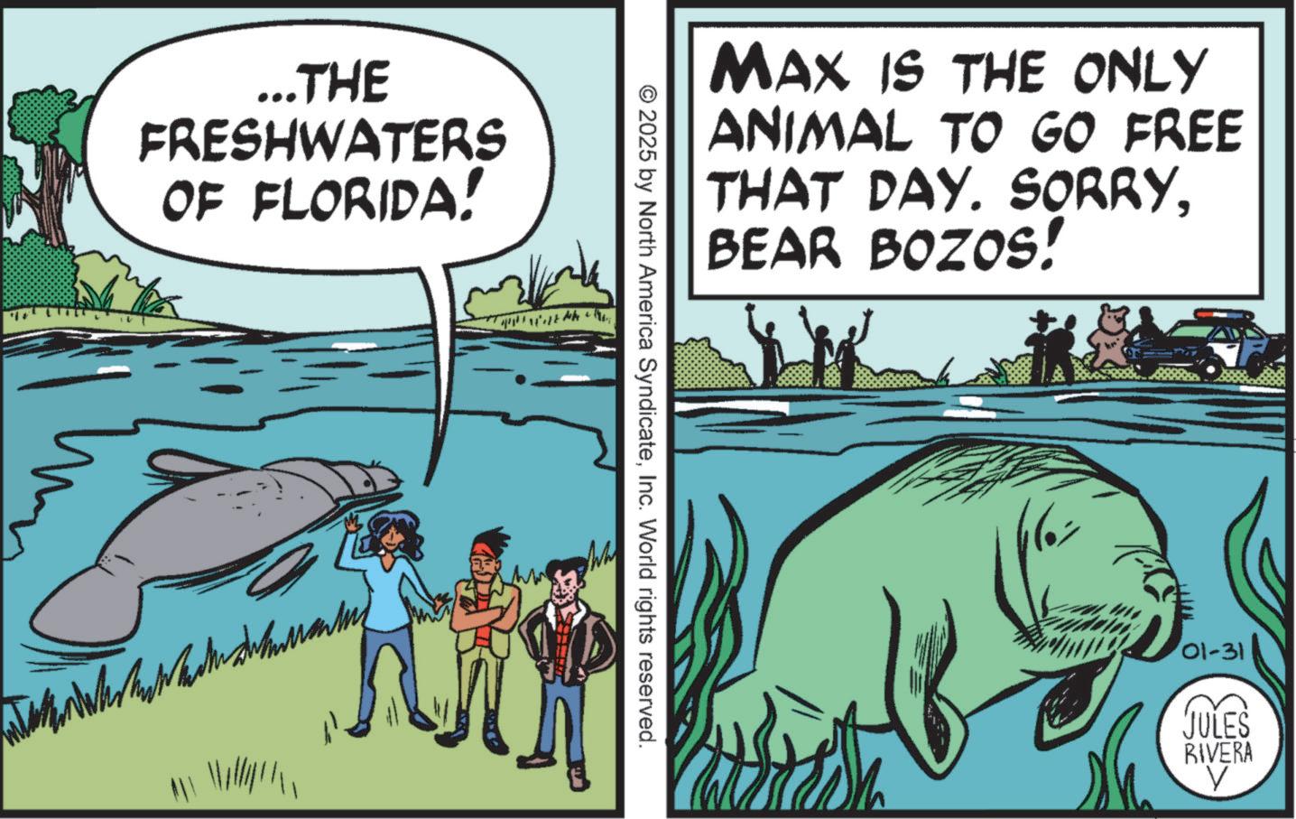 Animated cartoon OCR: ...THE FRESHWATERS OF FLORIDA! MAX IS THE ONLY ANIMAL TO GO FREE THAT DAY. SORRYBEAR BOZOS! © 2025 by North America SyndicateInc. World rights reserved. Wh 01-31 JULES RIVERA ? ... THE FRESHWATERS OF FLORIDA ! MAX IS THE ONLY ANIMAL TO GO FREE THAT DAY . SORRYBEAR BOZOS ! © 2025 by North America SyndicateInc. World rights reserved . Wh 01-31 JULES RIVERA ?