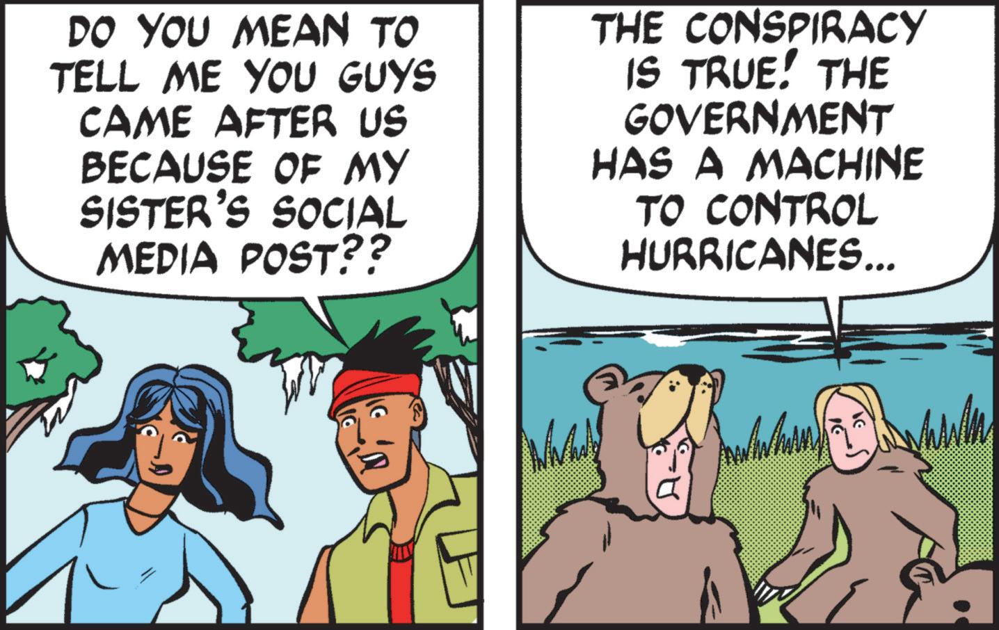 Comic book OCR: DO YOU MEAN TO TELL ME YOU GUYS CAME AFTER US BECAUSE OF MY SISTER'S SOCIAL MEDIA POST?? THE CONSPIRACY IS TRUE! THE GOVERNMENT HAS A MACHINE TO CONTROL HURRICANES... DO YOU MEAN TO TELL ME YOU GUYS CAME AFTER US BECAUSE OF MY SISTER'S SOCIAL MEDIA POST ?? THE CONSPIRACY IS TRUE ! THE GOVERNMENT HAS A MACHINE TO CONTROL HURRICANES ...