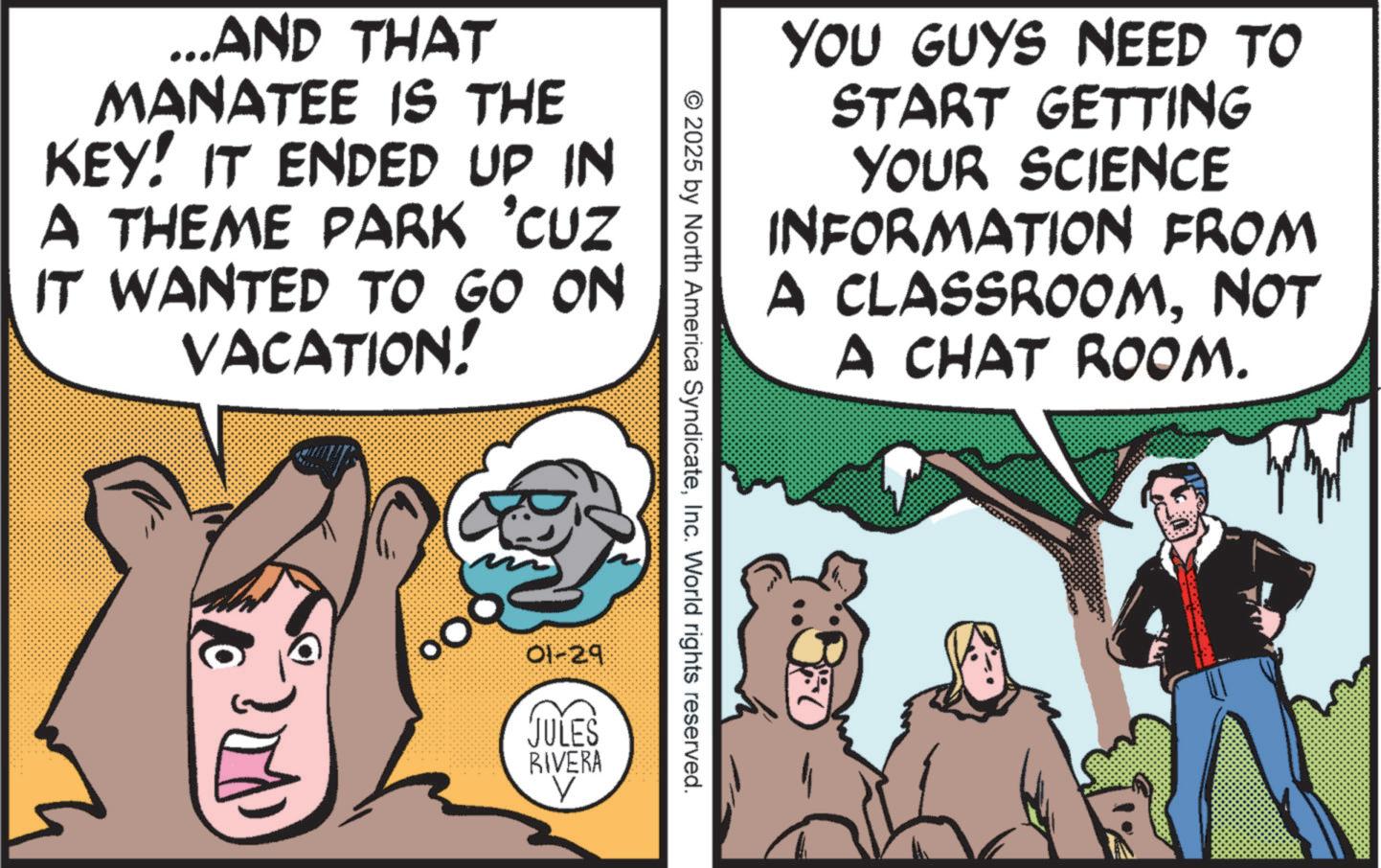 Publication OCR: ...AND THAT MANATEE IS THE KEY! IT ENDED UP IN A THEME PARK 'CUZ IT WANTED TO GO ON VACATION! YOU GUYS NEED TO START GETTING YOUR SCIENCE INFORMATION FROM A CLASSROOMNOT A CHAT ROOM. © 2025 by North America SyndicateInc. World rights reserved. 01-29 JULES RIVERA V ... AND THAT MANATEE IS THE KEY ! IT ENDED UP IN A THEME PARK ' CUZ IT WANTED TO GO ON VACATION ! YOU GUYS NEED TO START GETTING YOUR SCIENCE INFORMATION FROM A CLASSROOMNOT A CHAT ROOM . © 2025 by North America SyndicateInc. World rights reserved . 01-29 JULES RIVERA V