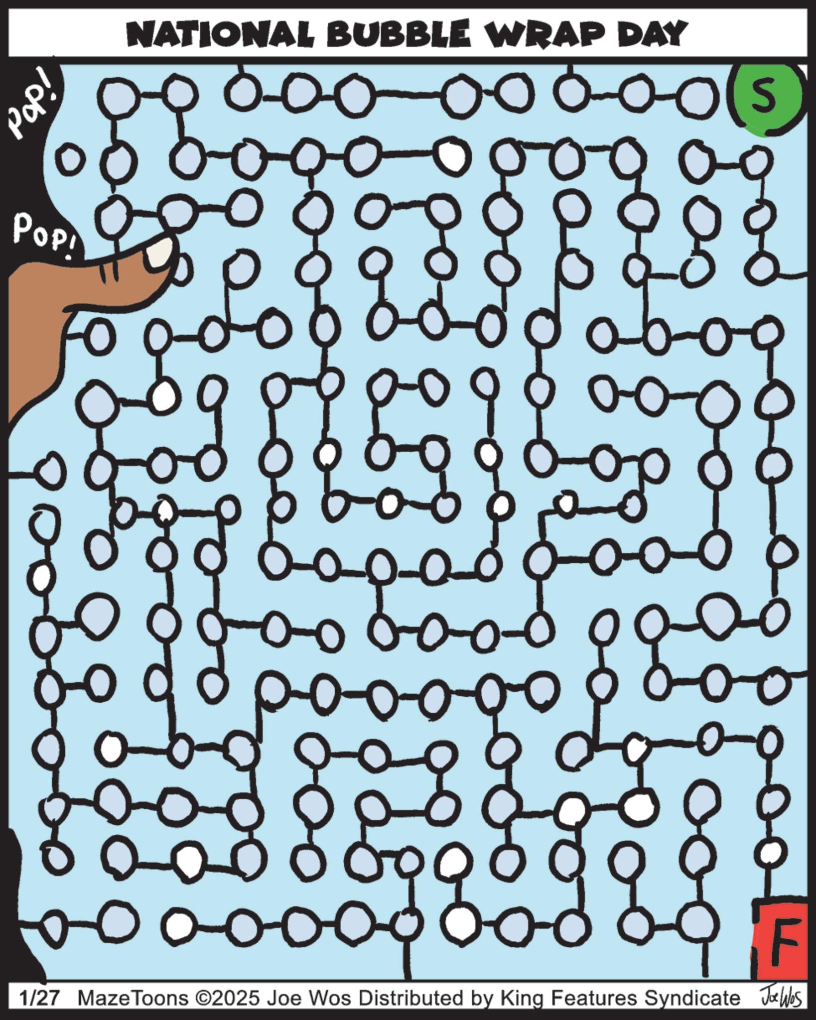 Maze OCR: idod NATIONAL BUBBLE WRAP DAY 60000 ools Pop! 8-09 ????????? ???? ??? F 1/27 Maze Toons ©2025 Joe Wos Distributed by King Features Syndicate Jawles idod NATIONAL BUBBLE WRAP DAY 60000 ools Pop ! 8-09 ????????? ???? ??? F 1/27 Maze Toons © 2025 Joe Wos Distributed by King Features Syndicate Jawles