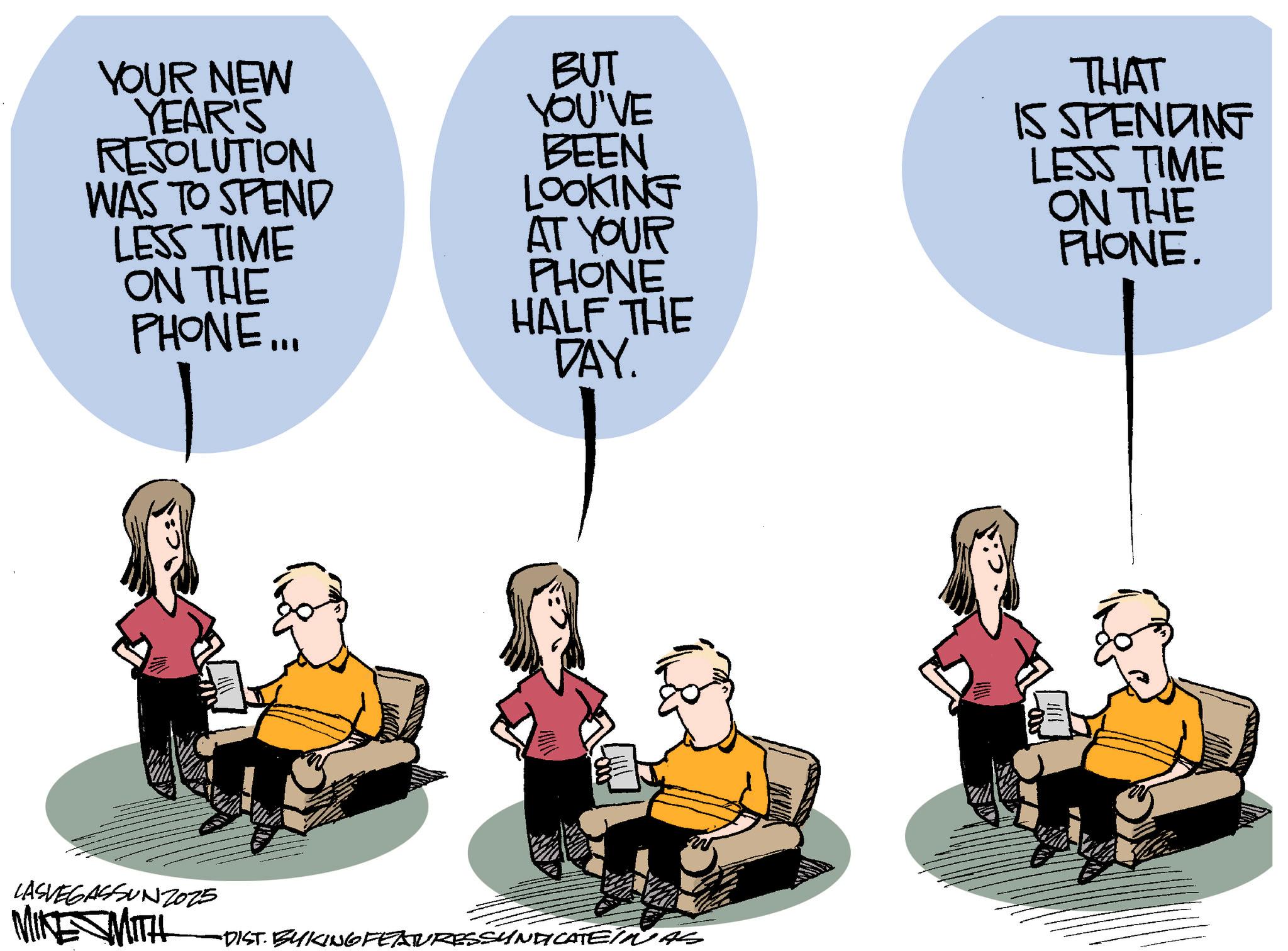 Debate OCR: YOUR NEW YEAR'S RESOLUTION WAS TO SPEND LESS TIME ON THE PHONE... BUT YOU'VE BEEN LOOKING AT YOUR PHONE HALF THE DAY. THAT IS SPENDING LESS TIME ON THE PHONE. ???? LASVEGASSUNZO25 MIKE MITH •DIST. BYKING FEATURESSYNDICATEINAS YOUR NEW YEAR'S RESOLUTION WAS TO SPEND LESS TIME ON THE PHONE ... BUT YOU'VE BEEN LOOKING AT YOUR PHONE HALF THE DAY . THAT IS SPENDING LESS TIME ON THE PHONE . ???? LASVEGASSUNZO25 MIKE MITH • DIST . BYKING FEATURESSYNDICATEINAS