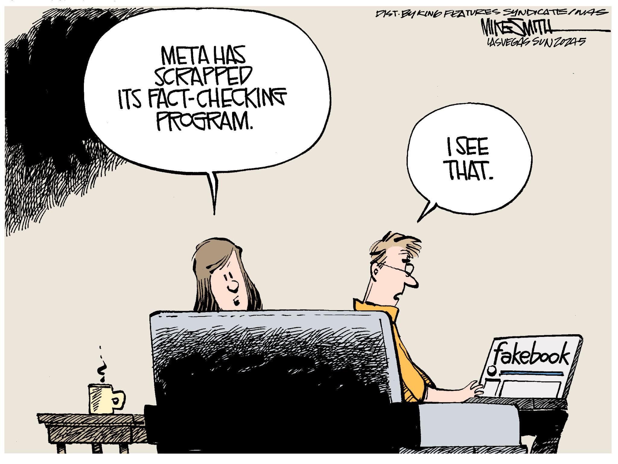 Fiction OCR: META HAS SCRAPPED ITS FACT-CHECKING PROGRAM. DIST. BY KING FEATURES SYNDICATE/MAS MIKE SMITH 1 SEE THAT. LASVEGAS SUNZ0245 fakebook. META HAS SCRAPPED ITS FACT - CHECKING PROGRAM . DIST . BY KING FEATURES SYNDICATE / MAS MIKE SMITH 1 SEE THAT . LASVEGAS SUNZ0245 fakebook .