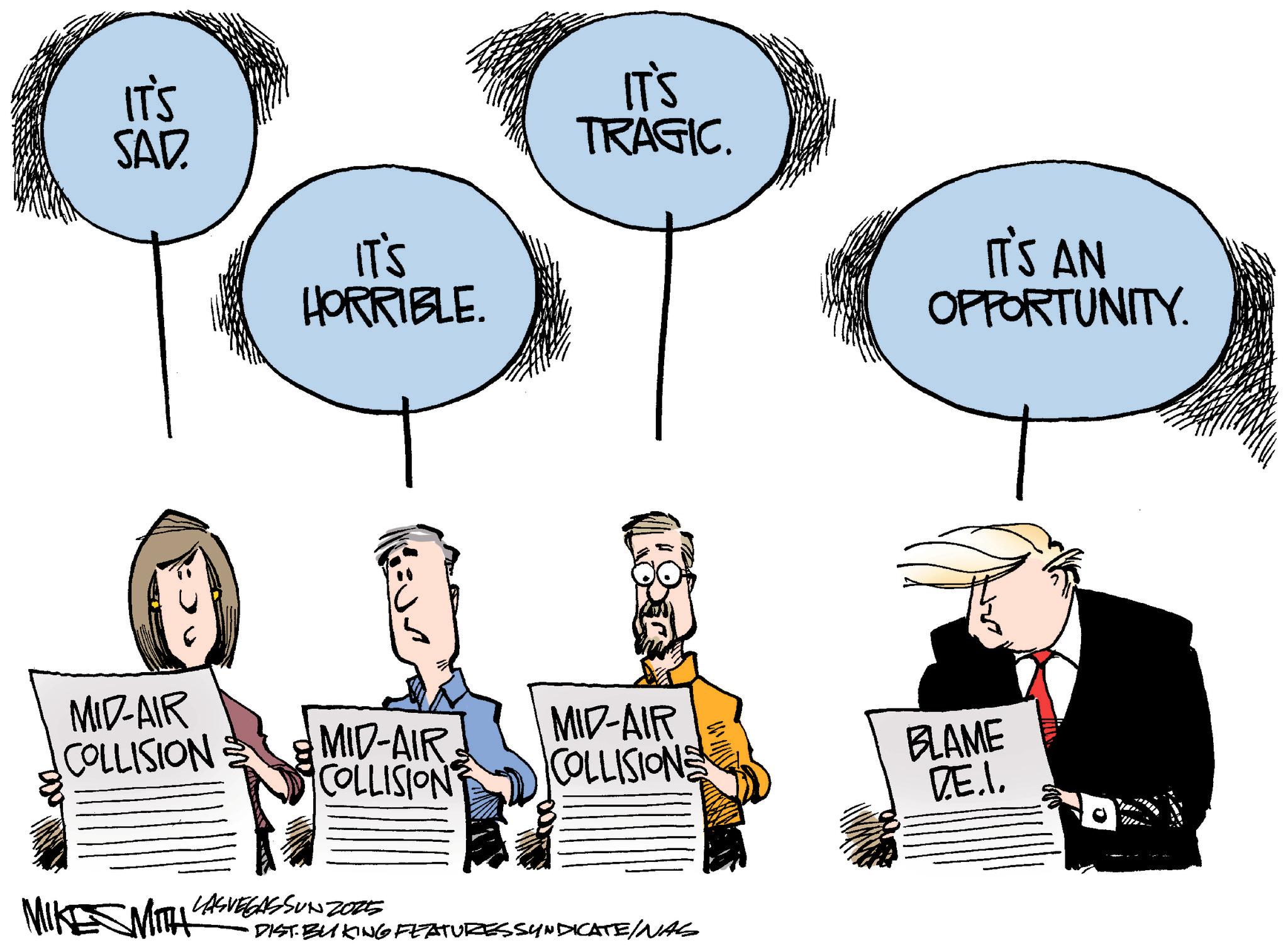 Fiction OCR: IT'S SAD. IT'S HORRIBLE. IT'S TRAGIC. IT'S AN OPPORTUNITY. MID-AIR COLLISION MID-AIR COLLISION MID-AIR COLLISIONS BLAME DE.I. MIKE MIT LASVEGASSUN 2025 •DIST. BUKING FEATURESSYNDICATE/NAS IT'S SAD . IT'S HORRIBLE . IT'S TRAGIC . IT'S AN OPPORTUNITY . MID - AIR COLLISION MID - AIR COLLISION MID - AIR COLLISIONS BLAME DE.I. MIKE MIT LASVEGASSUN 2025 • DIST . BUKING FEATURESSYNDICATE / NAS