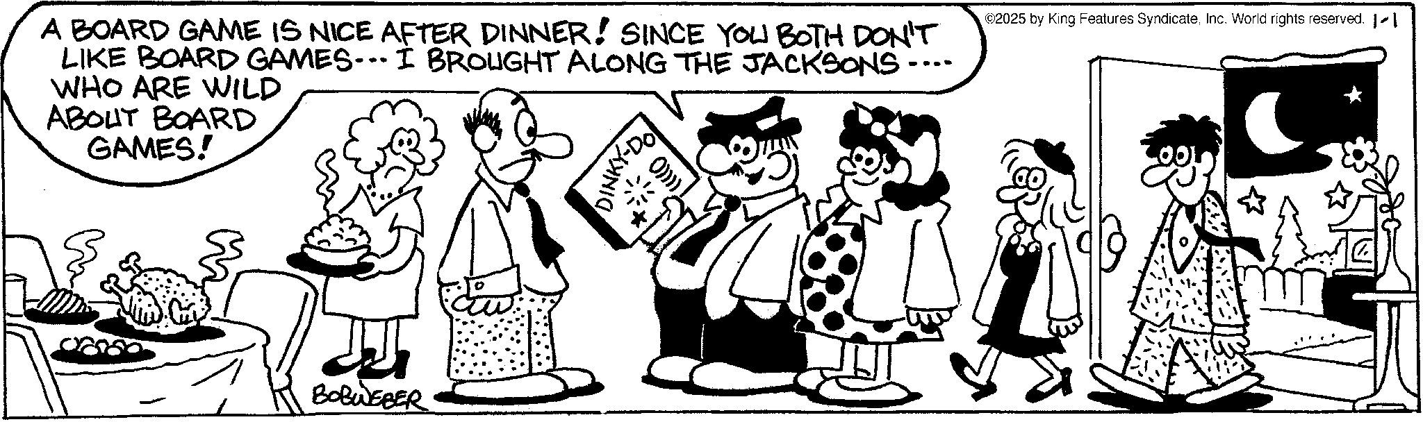 Mammal OCR: A BOARD GAME IS NICE AFTER DINNER! SINCE YOU BOTH DON'T LIKE BOARD GAMES...I BROUGHT ALONG THE JACKSONS.... WHO ARE WILD ABOUT BOARD GAMES! DINKY-DO ©2025 by King Features SyndicateInc. World rights reserved. 1-1 BOBWEBER A BOARD GAME IS NICE AFTER DINNER ! SINCE YOU BOTH DON'T LIKE BOARD GAMES ... I BROUGHT ALONG THE JACKSONS .... WHO ARE WILD ABOUT BOARD GAMES ! DINKY - DO © 2025 by King Features SyndicateInc. World rights reserved . 1-1 BOBWEBER