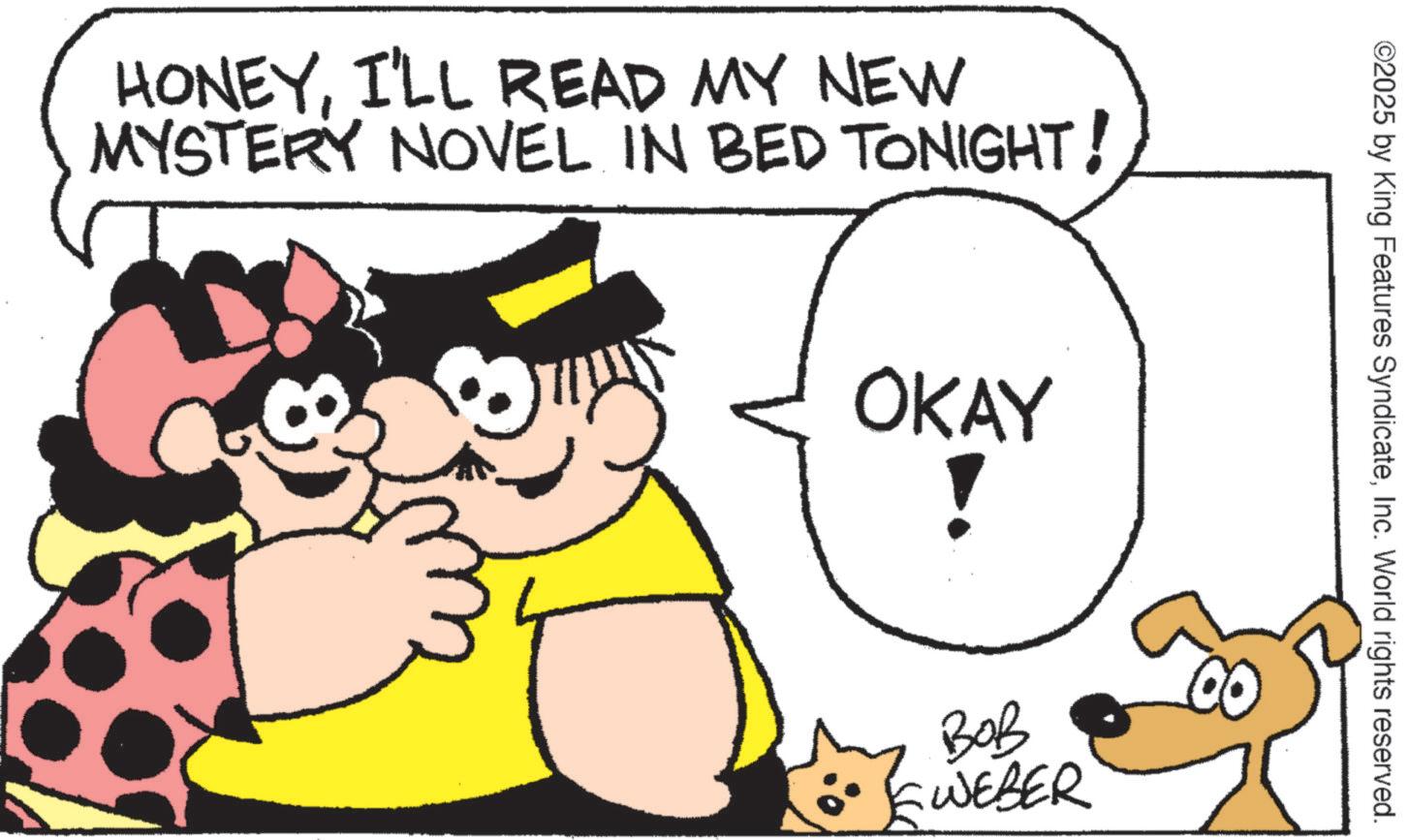 Fictional character OCR: HONEYI'LL READ MY NEW MYSTERY NOVEL IN BED TONIGHT! OKAY ! ©2025 by King Features SyndicateInc. World rights reserved. ??? WEBER HONEYI'LL READ MY NEW MYSTERY NOVEL IN BED TONIGHT ! OKAY ! © 2025 by King Features SyndicateInc. World rights reserved . ??? WEBER