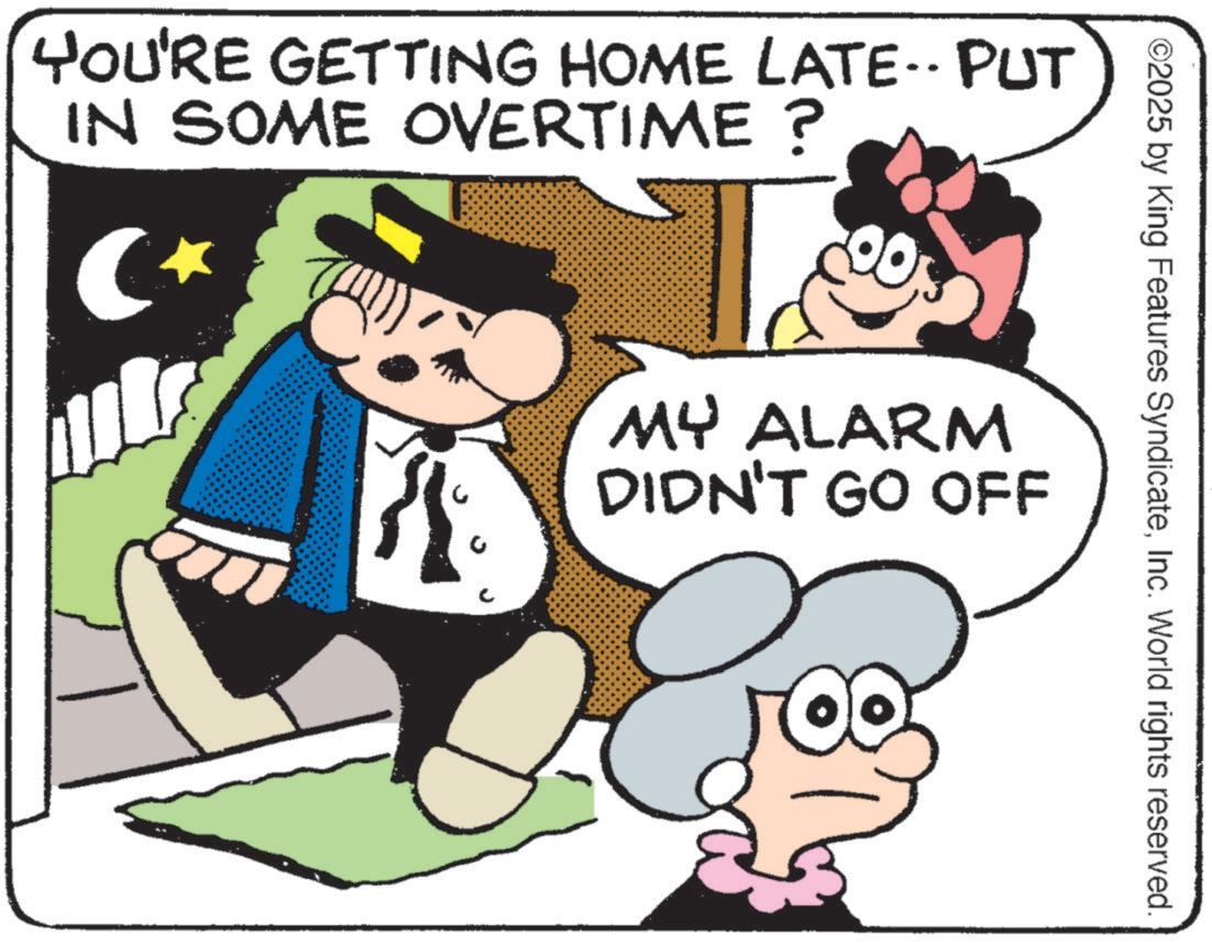 Photo caption OCR: YOU'RE GETTING HOME LATE.. PUT IN SOME OVERTIME? C? ©2025 by King Features SyndicateInc. World rights reserved. MY ALARM DIDN'T GO OFF YOU'RE GETTING HOME LATE .. PUT IN SOME OVERTIME ? C? © 2025 by King Features SyndicateInc. World rights reserved . MY ALARM DIDN'T GO OFF
