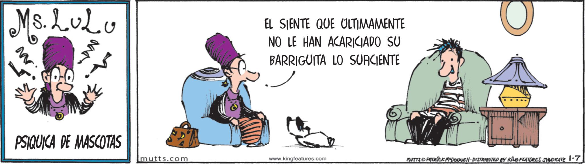 Photo caption OCR: Ms.L.o2.Mr EL SIENTE QUE ULTIMAMENTE NO LE HAN ACARICIADO SU BARRIGUITA LO SUFICIENTE PSIQUICA DE MASCOTAS mutts.com www.kingfeatures.com MUTTS PATRICK MYDONNIE-DISTRIBUTED BY KING FEATURES SYNDICATE 1-7 Ms.L.o2 .Mr EL SIENTE QUE ULTIMAMENTE NO LE HAN ACARICIADO SU BARRIGUITA LO SUFICIENTE PSIQUICA DE MASCOTAS mutts.com www.kingfeatures.com MUTTS PATRICK MYDONNIE - DISTRIBUTED BY KING FEATURES SYNDICATE 1-7