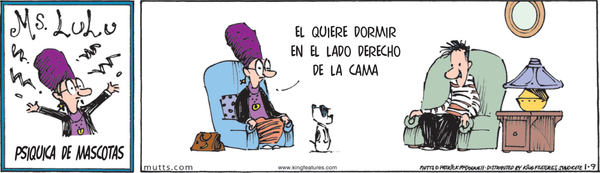 Publication OCR: Ms. LuLu EL QUIERE DORMIR EN EL LADO DERECHO DE LA CAMA PSIQUICA DE MASCOTAS mutts.com www.kingfeatures.com MUTTS & PATRICK MEDOVNEII · DISTRIBUTED BY KING FEATURES SYNDICATE 1.9 Ms. LuLu EL QUIERE DORMIR EN EL LADO DERECHO DE LA CAMA PSIQUICA DE MASCOTAS mutts.com www.kingfeatures.com MUTTS & PATRICK MEDOVNEII · DISTRIBUTED BY KING FEATURES SYNDICATE 1.9