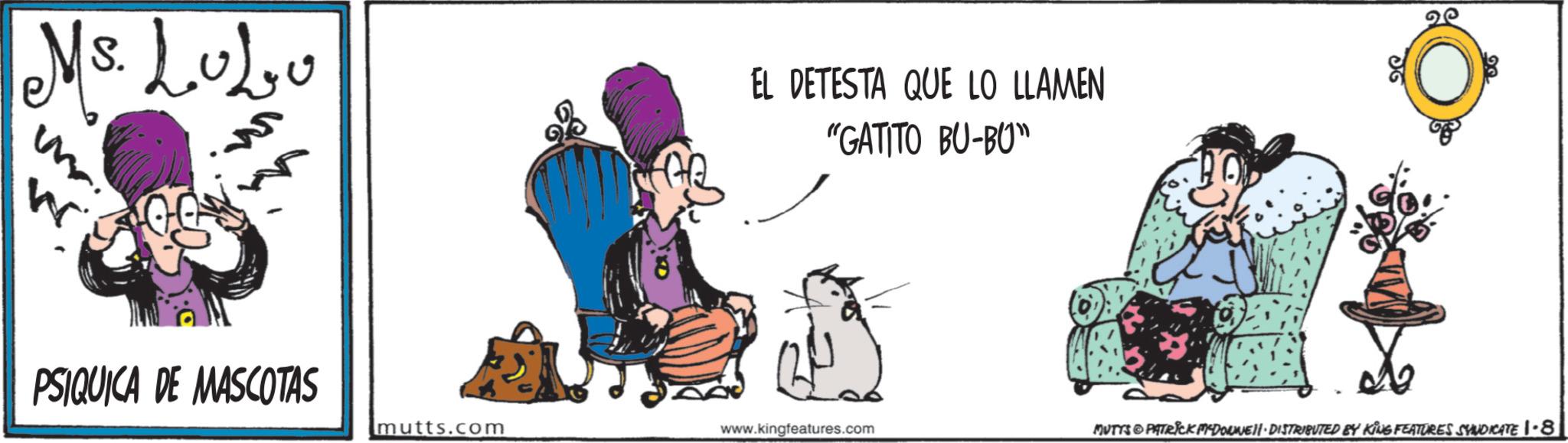 Animated cartoon OCR: Ms. LuLo EL DETESTA QUE LO LLAMEN "GATITO BU-BU" W PSIQUICA DE MASCOTAS mutts.com www.kingfeatures.com MUTYS & PATRICK MYDOWNE · DISTRIBUTED BY KING FEATURES SYNDICATE 1-8 Ms. LuLo EL DETESTA QUE LO LLAMEN " GATITO BU - BU " W PSIQUICA DE MASCOTAS mutts.com www.kingfeatures.com MUTYS & PATRICK MYDOWNE · DISTRIBUTED BY KING FEATURES SYNDICATE 1-8