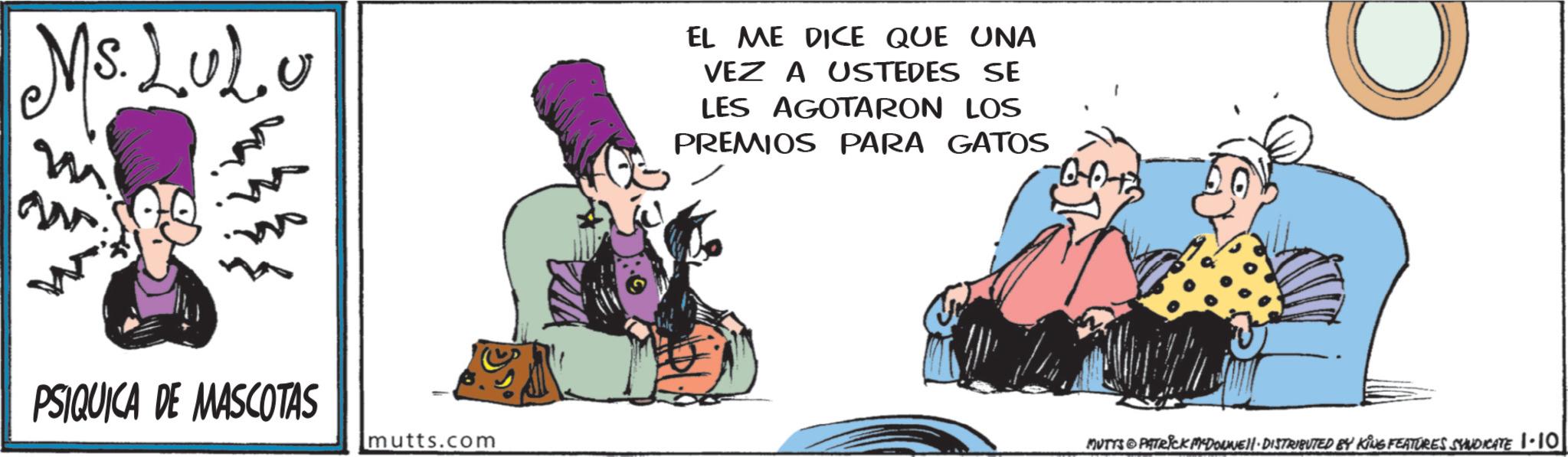 Publication OCR: Ms.LUL.U EL ME DICE QUE UNA VEZ A USTEDES SE LES AGOTARON LOS PREMIOS PARA GATOS PSIQUICA DE MASCOTAS mutts.com MUTTS PATRICK MYDOLWELL. DISTRIBUTED BY KING FEATURES SYNDICATE 1.10 Ms.LUL.U EL ME DICE QUE UNA VEZ A USTEDES SE LES AGOTARON LOS PREMIOS PARA GATOS PSIQUICA DE MASCOTAS mutts.com MUTTS PATRICK MYDOLWELL . DISTRIBUTED BY KING FEATURES SYNDICATE 1.10