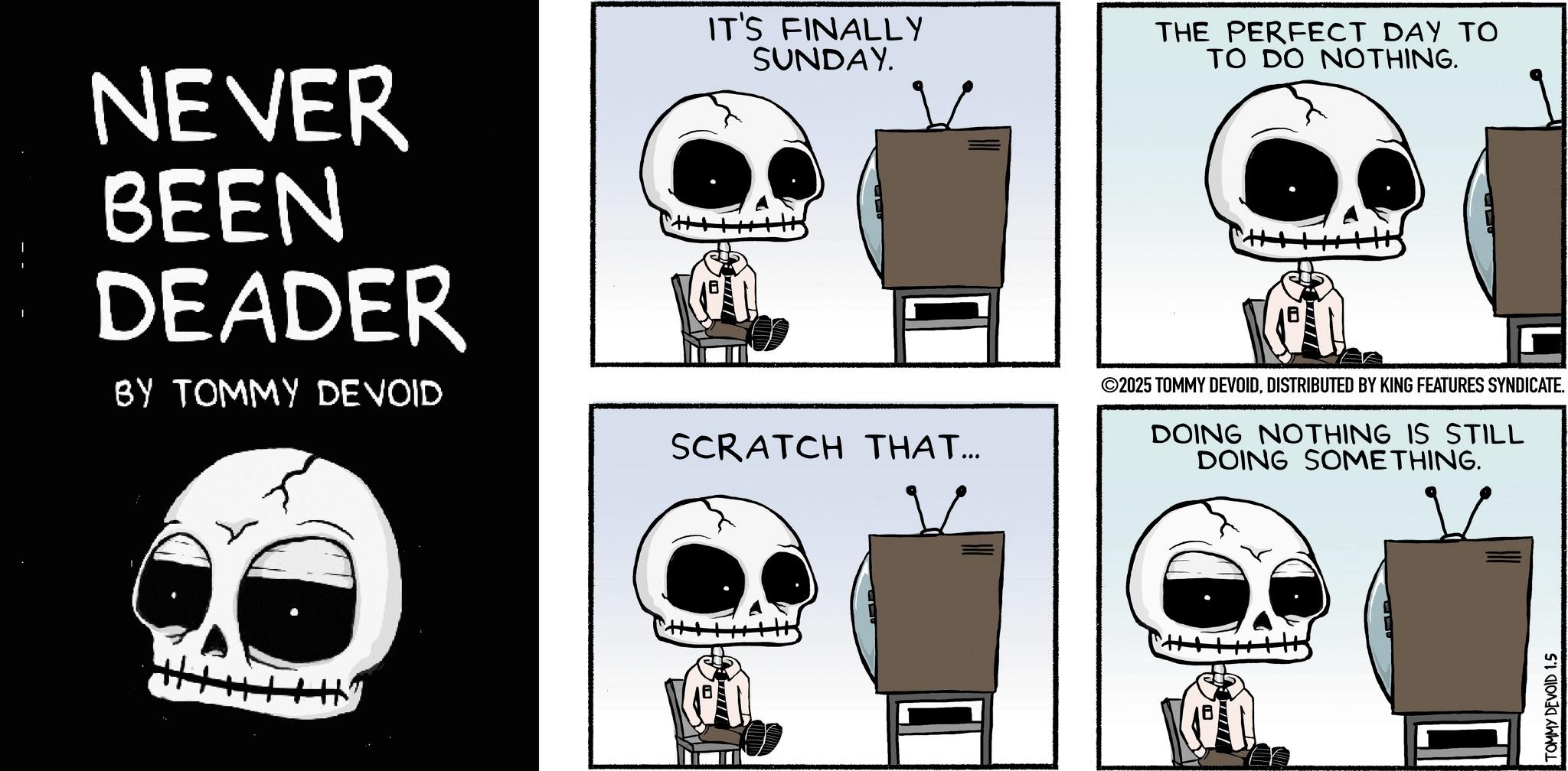 Graphics OCR: NEVER BEEN DEADER BY TOMMY DEVOID IT'S FINALLY SUNDAY. SCRATCH THAT... THE PERFECT DAY TO TO DO NOTHING. ©2025 TOMMY DEVOIDDISTRIBUTED BY KING FEATURES SYNDICATE. DOING NOTHING IS STILL DOING SOMETHING. Hy TOMMY DEVOID 1.5 NEVER BEEN DEADER BY TOMMY DEVOID IT'S FINALLY SUNDAY . SCRATCH THAT ... THE PERFECT DAY TO TO DO NOTHING . © 2025 TOMMY DEVOIDDISTRIBUTED BY KING FEATURES SYNDICATE . DOING NOTHING IS STILL DOING SOMETHING . Hy TOMMY DEVOID 1.5