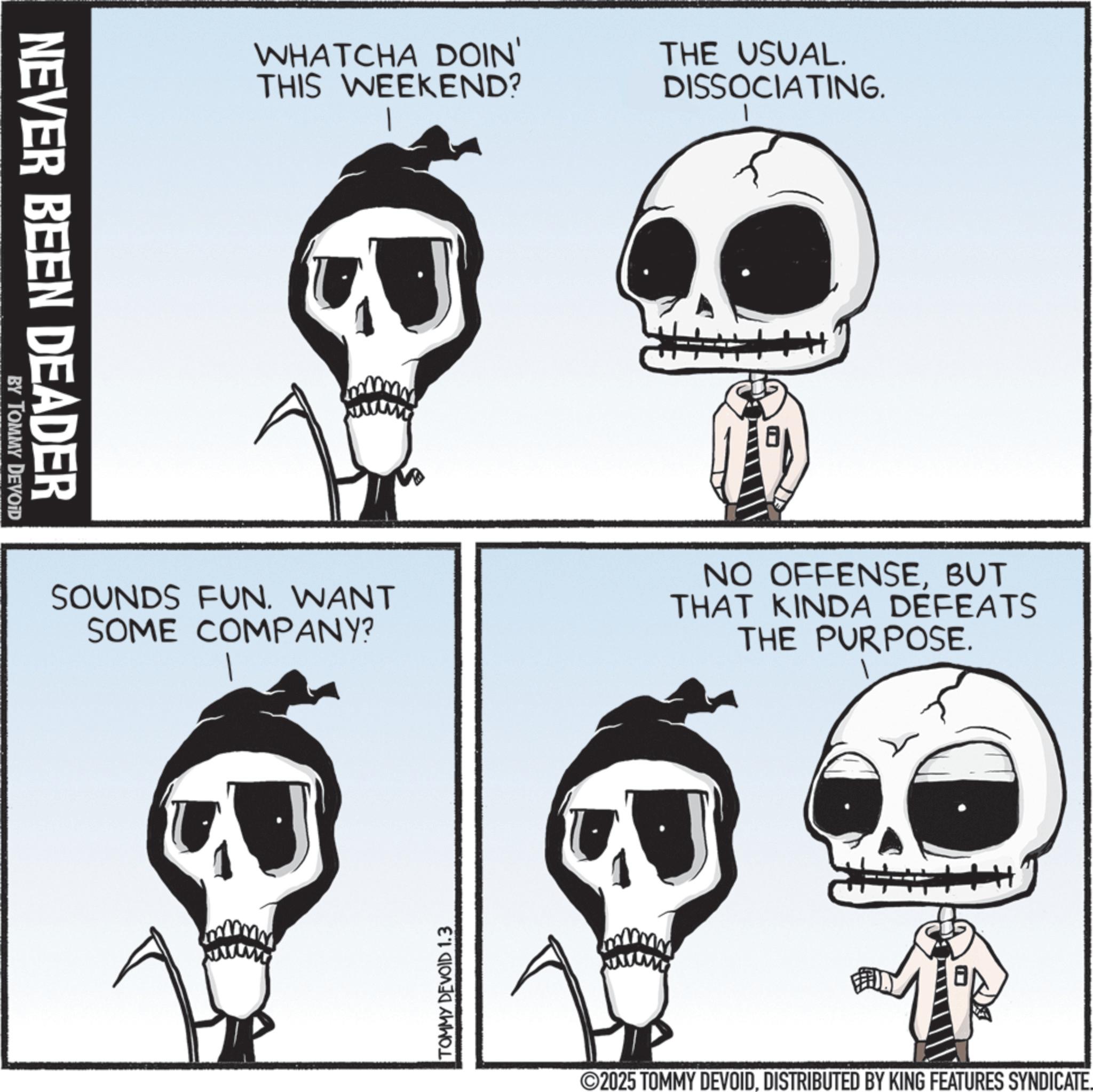 Photo caption OCR: NEVER BEEN DEADER BY TOMMY DEVOID WHATCHA DOIN' THIS WEEKEND? THE USUAL. DISSOCIATING. SOUNDS FUN. WANT SOME COMPANY? NO OFFENSEBUT THAT KINDA DEFEATS THE PURPOSE. TOMMY DEVOID 1.3 2025 TOMMY DEVOIDDISTRIBUTED BY KING FEATURES SYNDICATE. NEVER BEEN DEADER BY TOMMY DEVOID WHATCHA DOIN ' THIS WEEKEND ? THE USUAL . DISSOCIATING . SOUNDS FUN . WANT SOME COMPANY ? NO OFFENSEBUT THAT KINDA DEFEATS THE PURPOSE . TOMMY DEVOID 1.3 2025 TOMMY DEVOIDDISTRIBUTED BY KING FEATURES SYNDICATE .