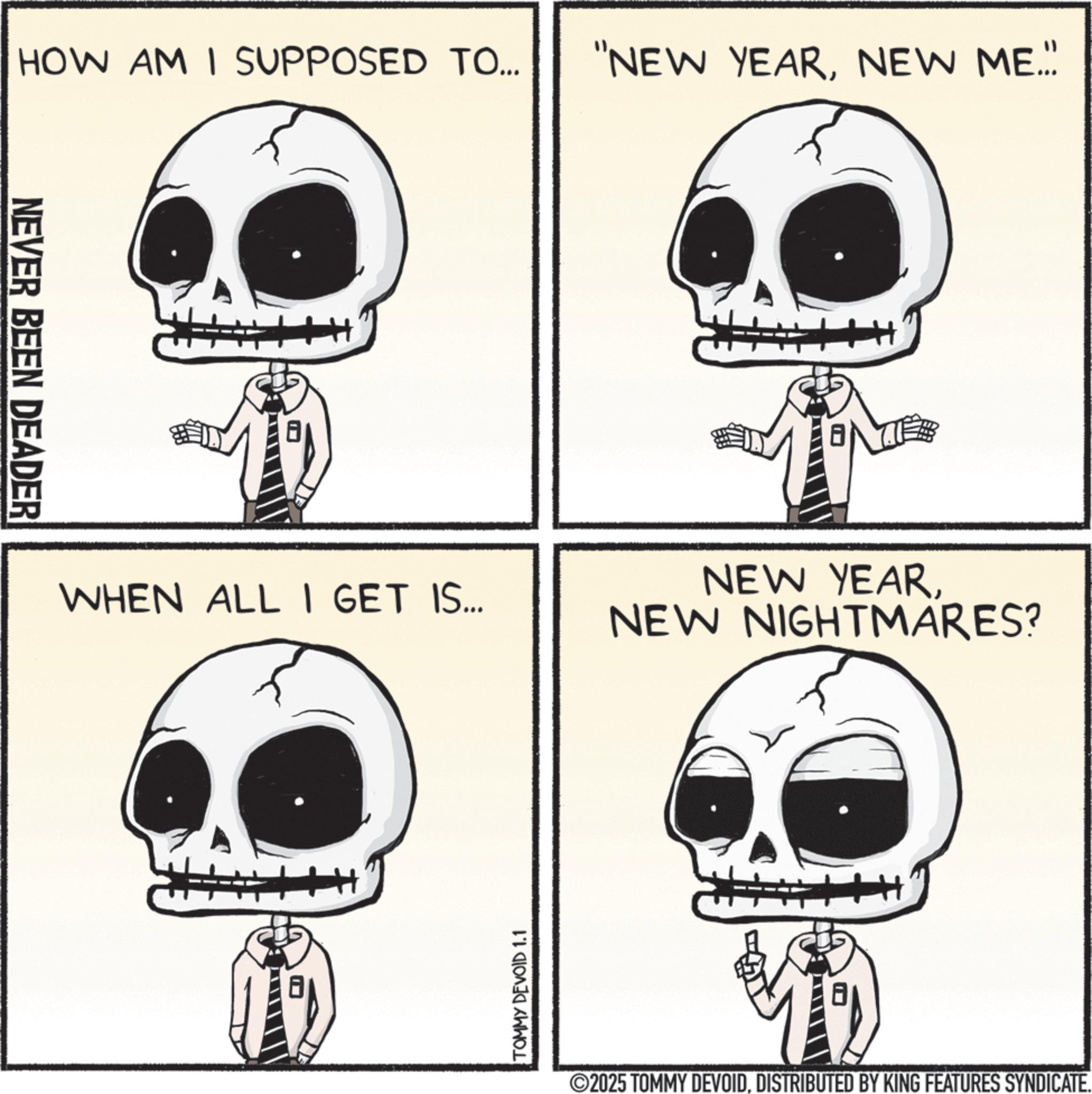 Fiction OCR: HOW AM I SUPPOSED TO... "NEW YEARNEW ME... NEVER BEEN DEADER WHEN ALL I GET IS... TOMMY DEVOID 1.1 NEW YEARNEW NIGHTMARES? ©2025 TOMMY DEVOIDDISTRIBUTED BY KING FEATURES SYNDICATE. HOW AM I SUPPOSED TO ... " NEW YEARNEW ME ... NEVER BEEN DEADER WHEN ALL I GET IS ... TOMMY DEVOID 1.1 NEW YEARNEW NIGHTMARES ? © 2025 TOMMY DEVOIDDISTRIBUTED BY KING FEATURES SYNDICATE .