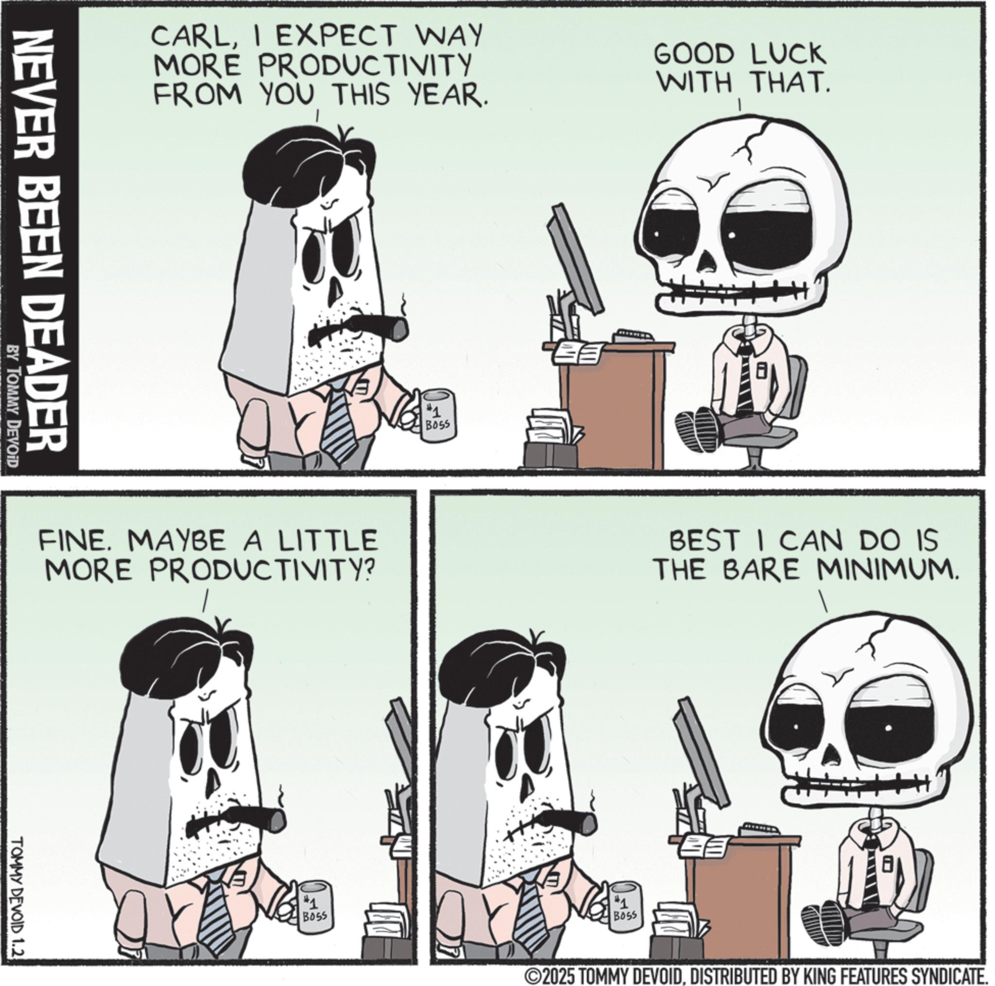 Animation OCR: CARLI EXPECT WAY MORE PRODUCTIVITY FROM YOU THIS YEAR. GOOD LUCK WITH THAT. NEVER BEEN DEADER BY TOMMY DEVOID FINE. MAYBE A LITTLE MORE PRODUCTIVITY? TOMMY DEVOID 1.2 #1 BOSS #1 BOSS BEST I CAN DO IS THE BARE MINIMUM. #1 B055 2025 TOMMY DEVOIDDISTRIBUTED BY KING FEATURES SYNDICATE. CARLI EXPECT WAY MORE PRODUCTIVITY FROM YOU THIS YEAR . GOOD LUCK WITH THAT . NEVER BEEN DEADER BY TOMMY DEVOID FINE . MAYBE A LITTLE MORE PRODUCTIVITY ? TOMMY DEVOID 1.2 # 1 BOSS # 1 BOSS BEST I CAN DO IS THE BARE MINIMUM . # 1 B055 2025 TOMMY DEVOIDDISTRIBUTED BY KING FEATURES SYNDICATE .