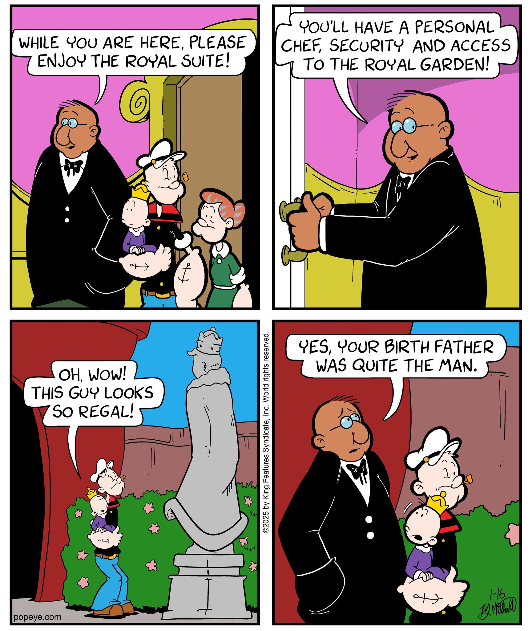 Comic book OCR: popeye.com WHILE YOU ARE HEREPLEASE ENJOY THE ROYAL SUITE! YOU'LL HAVE A PERSONAL CHEFSECURITY AND ACCESS TO THE ROYAL GARDEN! OHWOW! THIS GUY LOOKS SO REGAL! ©2025 by King Features SyndicateInc. World rights reserved. YESYOUR BIRTH FATHER WAS QUITE THE MAN. 1-16 B Mill popeye.com WHILE YOU ARE HEREPLEASE ENJOY THE ROYAL SUITE ! YOU'LL HAVE A PERSONAL CHEFSECURITY AND ACCESS TO THE ROYAL GARDEN ! OHWOW ! THIS GUY LOOKS SO REGAL ! © 2025 by King Features SyndicateInc. World rights reserved . YESYOUR BIRTH FATHER WAS QUITE THE MAN . 1-16 B Mill