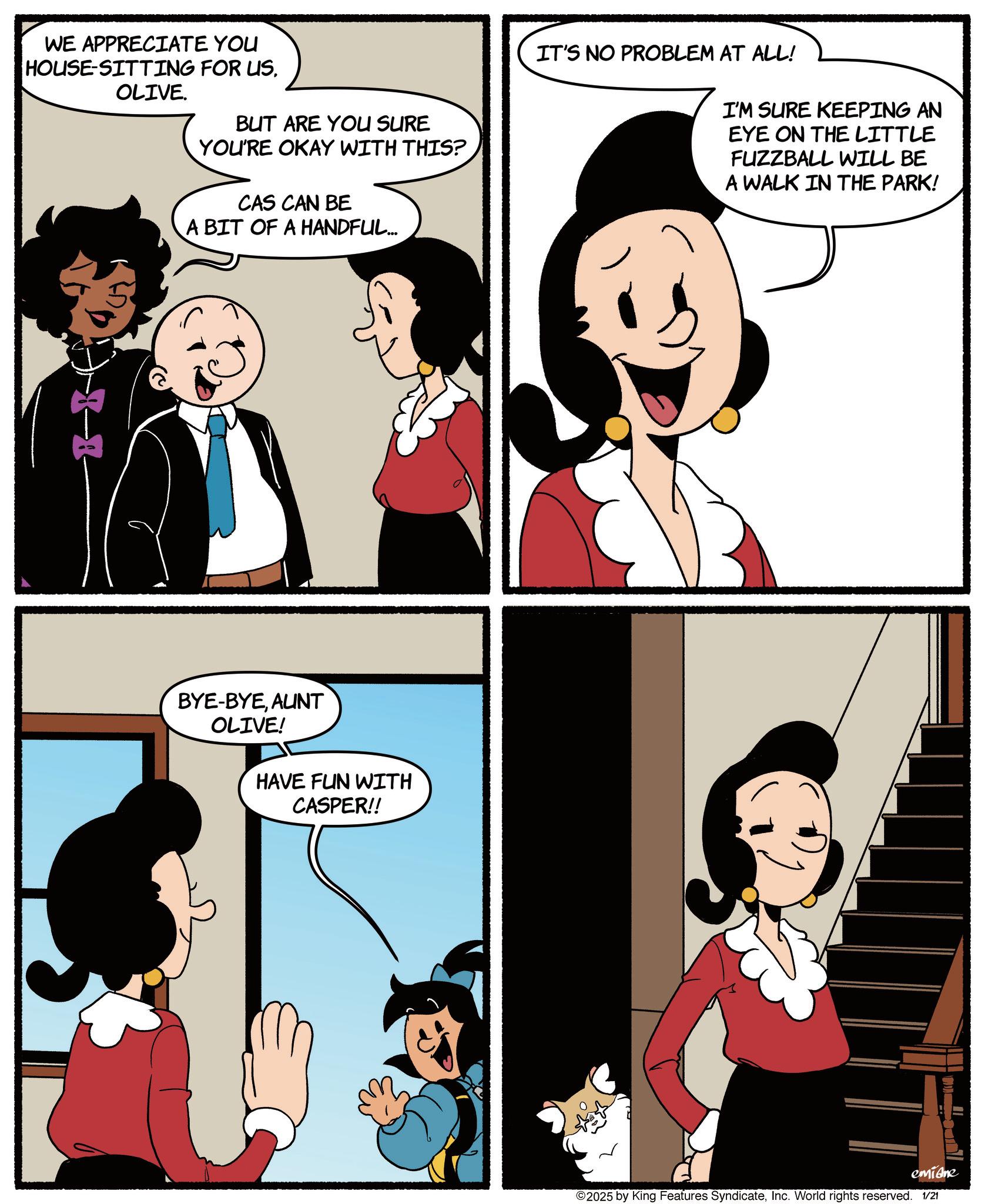 Comic book OCR: WE APPRECIATE YOU HOUSE-SITTING FOR US OLIVE. -8 BUT ARE YOU SURE YOU'RE OKAY WITH THIS? CAS CAN BE A BIT OF A HANDFUL... BYE-BYEAUNT OLIVE! HAVE FUN WITH CASPER!! IT'S NO PROBLEM AT ALL! I'M SURE KEEPING AN EYE ON THE LITTLE FUZZBALL WILL BE A WALK IN THE PARK! emidne ©2025 by King Features SyndicateInc. World rights reserved. 1/21 WE APPRECIATE YOU HOUSE - SITTING FOR US OLIVE . -8 BUT ARE YOU SURE YOU'RE OKAY WITH THIS ? CAS CAN BE A BIT OF A HANDFUL ... BYE - BYEAUNT OLIVE ! HAVE FUN WITH CASPER !! IT'S NO PROBLEM AT ALL ! I'M SURE KEEPING AN EYE ON THE LITTLE FUZZBALL WILL BE A WALK IN THE PARK ! emidne © 2025 by King Features SyndicateInc. World rights reserved . 1/21