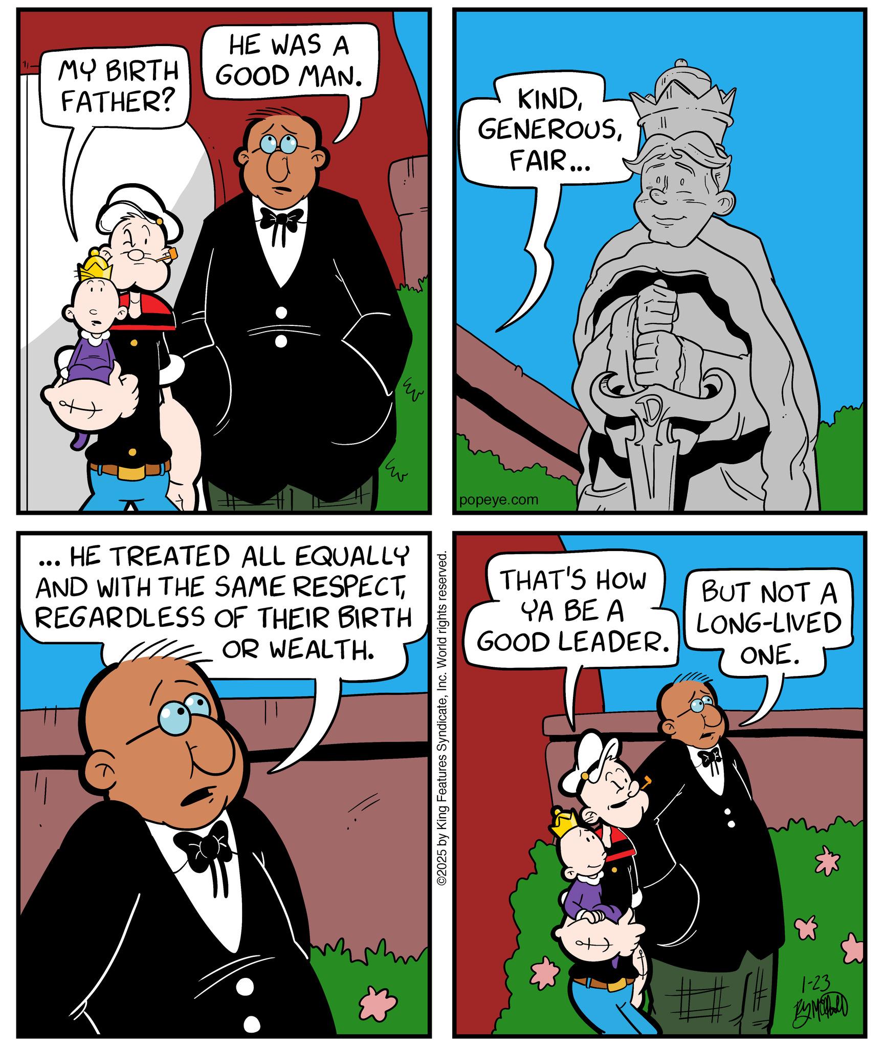 Animation OCR: 1- MY BIRTH FATHER? HE WAS A GOOD MAN. KINDFAIR... w ww HE TREATED ALL EQUALLY AND WITH THE SAME RESPECTREGARDLESS OF THEIR BIRTH OR WEALTH. ©2025 by King Features SyndicateInc. World rights reserved. popeye.com THAT'S HOW YA BE A GOOD LEADER. BUT NOT A LONG-LIVED ONE. 1-23 BYMOTARD 1- MY BIRTH FATHER ? HE WAS A GOOD MAN . KINDFAIR ... w ww HE TREATED ALL EQUALLY AND WITH THE SAME RESPECTREGARDLESS OF THEIR BIRTH OR WEALTH . © 2025 by King Features SyndicateInc. World rights reserved . popeye.com THAT'S HOW YA BE A GOOD LEADER . BUT NOT A LONG - LIVED ONE . 1-23 BYMOTARD