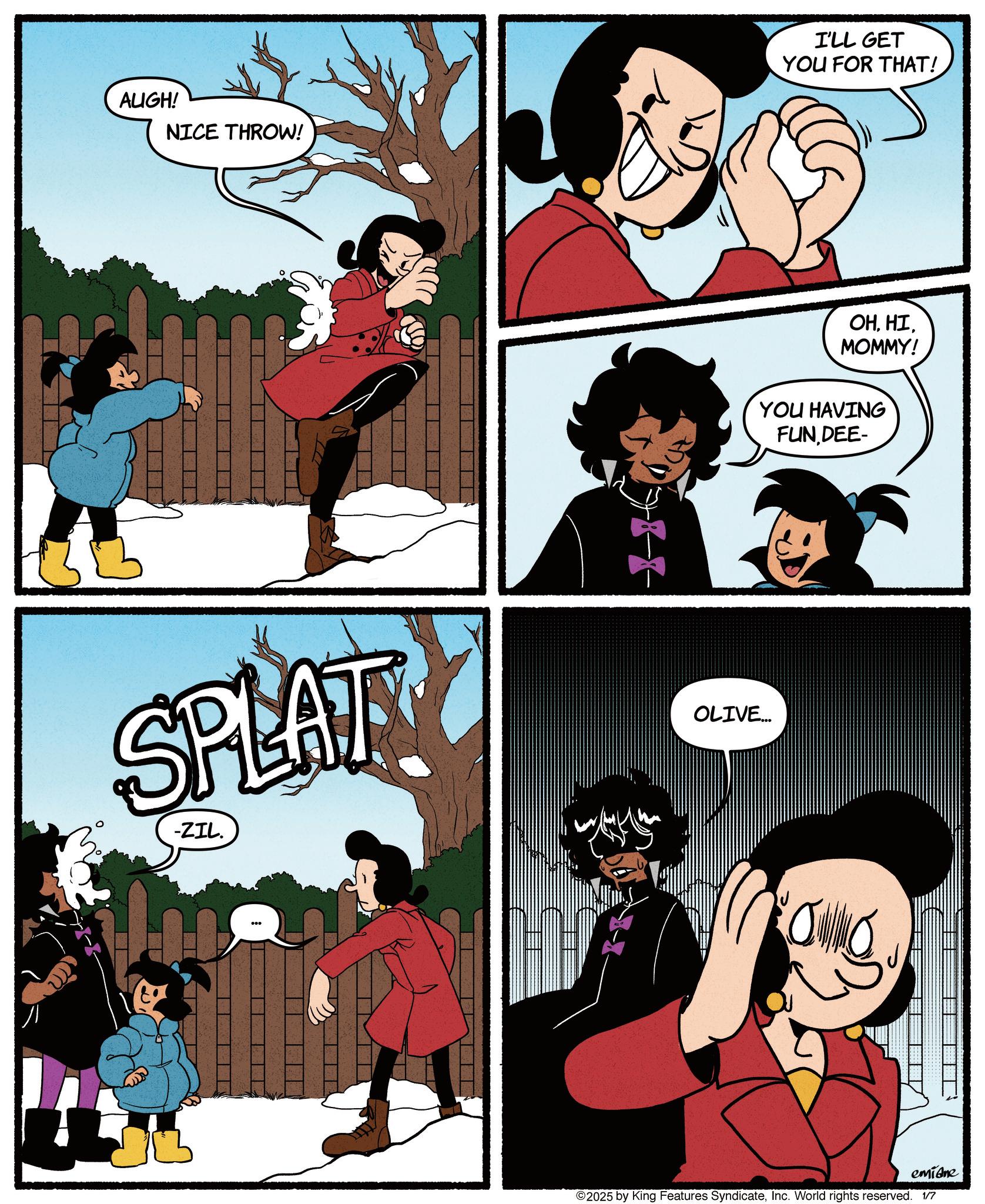 Comic book OCR: AUGH! NICE THROW! SPLAT -ZIL. KX I'LL GET YOU FOR THAT! OHMOMMY! YOU HAVING FUN DEE- OLIVE... emidne ©2025 by King Features SyndicateInc. World rights reserved. 1/7 AUGH ! NICE THROW ! SPLAT -ZIL . KX I'LL GET YOU FOR THAT ! OHMOMMY ! YOU HAVING FUN DEE- OLIVE ... emidne © 2025 by King Features SyndicateInc. World rights reserved . 1/7