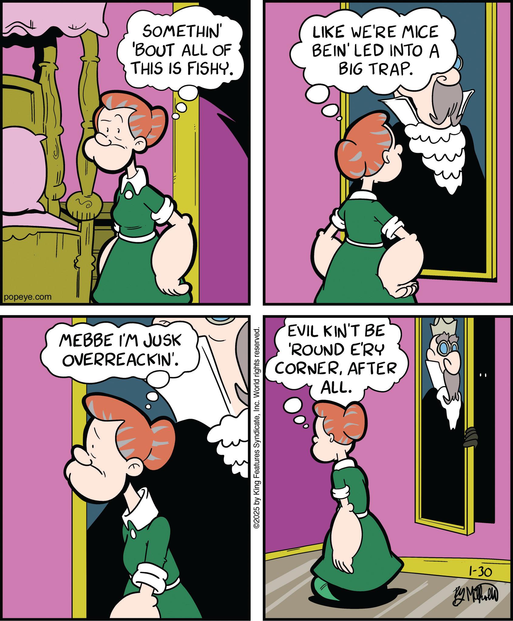 Comic book OCR: popeye.com MEBBE I'M JUSK OVERREACKIN'. SOMETHIN' 'BOUT ALL OF THIS IS FISHY. LIKE WE'RE MICE BEIN' LED INTO A BIG TRAP. ©2025 by King Features SyndicateInc. World rights reserved. EVIL KIN'T BE 'ROUND E'RY CORNERAFTER ALL. 1-30 BY MILD popeye.com MEBBE I'M JUSK OVERREACKIN ' . SOMETHIN ' ' BOUT ALL OF THIS IS FISHY . LIKE WE'RE MICE BEIN ' LED INTO A BIG TRAP . © 2025 by King Features SyndicateInc. World rights reserved . EVIL KIN'T BE ' ROUND E'RY CORNERAFTER ALL . 1-30 BY MILD
