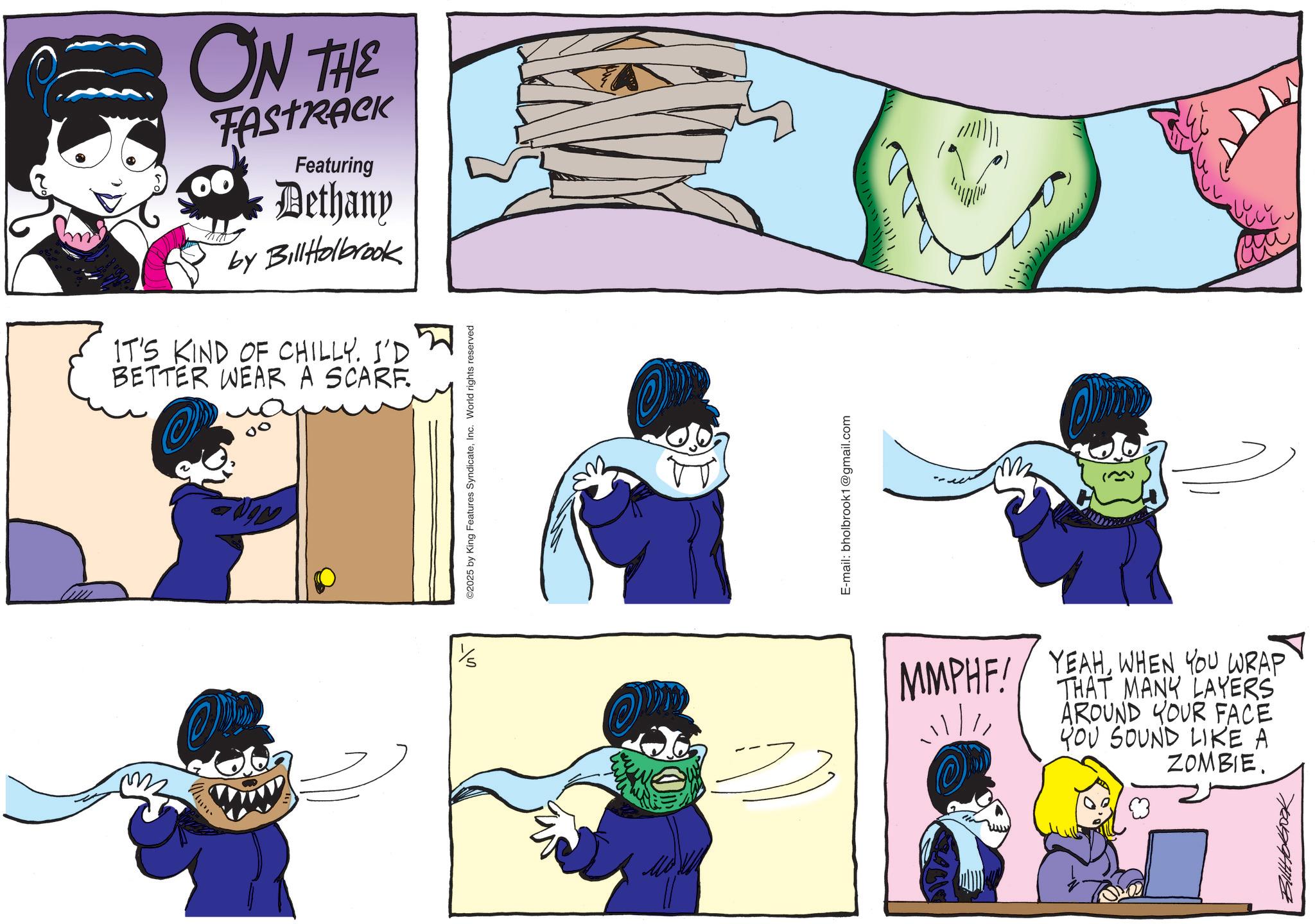 Animated cartoon OCR: ON THE FASTRACK Featuring Dethany by BillHolbrook IT'S KIND OF CHILLY. I'D BETTER WEAR A SCARF. 555 ©2025 by King Features SyndicateInc. World rights reserved ?? E-mail: bholbrook1@gmail.com ! ! ! ! ! ! ! ! ! ! ! ! ! ! MMPHF! YEAHWHEN YOU WRAP THAT MANY LAYERS AROUND YOUR FACE YOU SOUND LIKE A ZOMBIE. H ON THE FASTRACK Featuring Dethany by BillHolbrook IT'S KIND OF CHILLY . I'D BETTER WEAR A SCARF . 555 © 2025 by King Features SyndicateInc. World rights reserved ?? E - mail : bholbrook1@gmail.com ! ! ! ! ! ! ! ! ! ! ! ! ! ! MMPHF ! YEAHWHEN YOU WRAP THAT MANY LAYERS AROUND YOUR FACE YOU SOUND LIKE A ZOMBIE . H