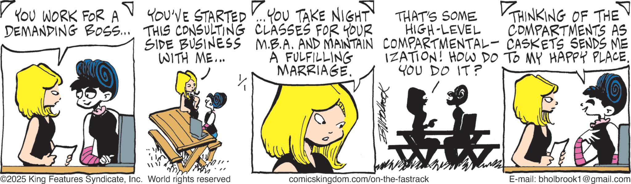 Fictional character OCR: YOU WORK FOR A DEMANDING BOSS... THAT'S SOME HIGH-LEVEL THINKING OF THE COMPARTMENTS AS CASKETS SENDS ME YOU'VE STARTED ... YOU TAKE NIGHT THIS CONSULTING CLASSES FOR YOUR SIDE BUSINESS M.B.A. AND MAINTAIN COMPARTMENTAL WITH ME... A FULFILLING MARRIAGE. IZATION! HOW DO TO MY HAPPY PLACE. YOU DO IT? BalHobbook ©2025 King Features SyndicateInc. World rights reserved comicskingdom.com/on-the-fastrack E-mail: bholbrook1@gmail.com YOU WORK FOR A DEMANDING BOSS ... THAT'S SOME HIGH - LEVEL THINKING OF THE COMPARTMENTS AS CASKETS SENDS ME YOU'VE STARTED ... YOU TAKE NIGHT THIS CONSULTING CLASSES FOR YOUR SIDE BUSINESS M.B.A. AND MAINTAIN COMPARTMENTAL WITH ME ... A FULFILLING MARRIAGE . IZATION ! HOW DO TO MY HAPPY PLACE . YOU DO IT ? BalHobbook © 2025 King Features SyndicateInc. World rights reserved comicskingdom.com/on-the-fastrack E - mail : bholbrook1@gmail.com