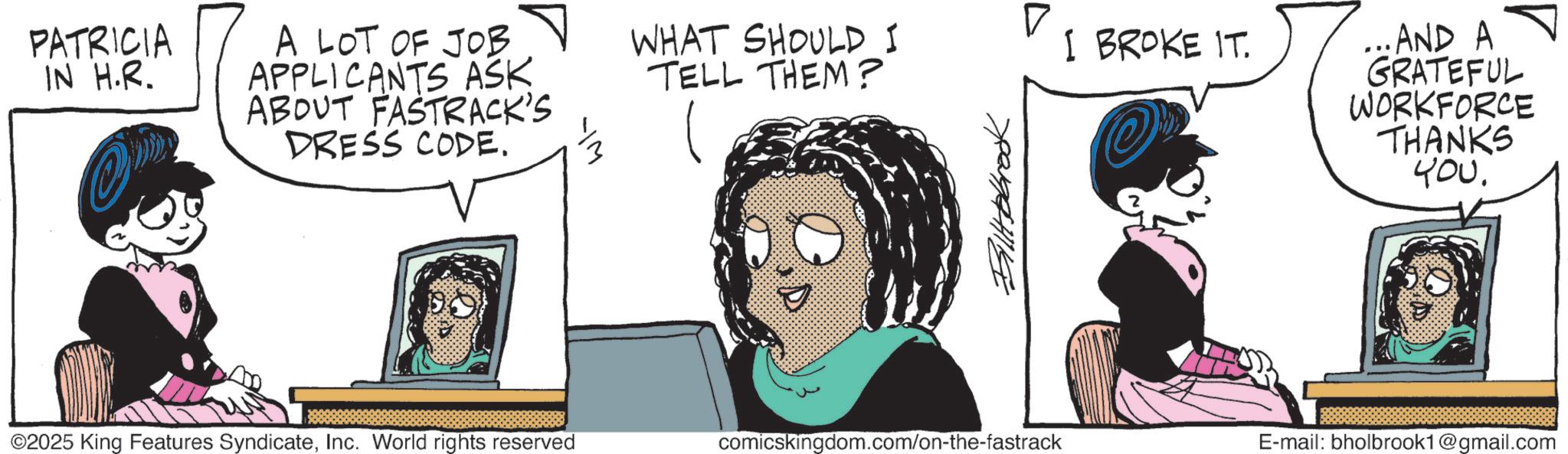 Graphics OCR: PATRICIA IN H.R. A LOT OF JOB APPLICANTS ASK ABOUT FASTRACK'S DRESS CODE. ©2025 King Features SyndicateInc. World rights reserved ? WHAT SHOULD I I BROKE IT. TELL THEM? ? ( Billbrook ...AND A GRATEFUL WORKFORCE THANKS ??. comicskingdom.com/on-the-fastrack E-mail: bholbrook1@gmail.com PATRICIA IN H.R. A LOT OF JOB APPLICANTS ASK ABOUT FASTRACK'S DRESS CODE . © 2025 King Features SyndicateInc. World rights reserved ? WHAT SHOULD I I BROKE IT . TELL THEM ? ? ( Billbrook ... AND A GRATEFUL WORKFORCE THANKS ?? . comicskingdom.com/on-the-fastrack E - mail : bholbrook1@gmail.com