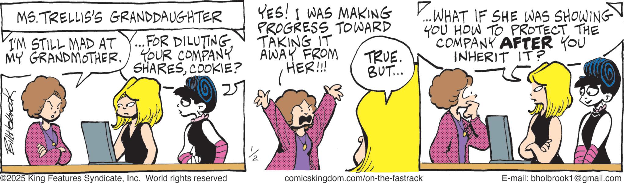 Fictional character OCR: MS. TRELLIS'S GRANDDAUGHTER I'M STILL MAD AT MY GRANDMOTHER. FOR DILUTINGYOUR COMPANY SHARESCOOKIE? YES! I WAS MAKING PROGRESS TOWARD TAKING IT AWAY FROM HER!!! TRUE. BUT... P... WHAT IF SHE WAS SHOWING YOU HOW TO PROTECT THE COMPANY AFTER YOU INHERIT IT? ???????? ©2025 King Features SyndicateInc. World rights reserved comicskingdom.com/on-the-fastrack E-mail: bholbrook1@gmail.com MS . TRELLIS'S GRANDDAUGHTER I'M STILL MAD AT MY GRANDMOTHER . FOR DILUTINGYOUR COMPANY SHARESCOOKIE ? YES ! I WAS MAKING PROGRESS TOWARD TAKING IT AWAY FROM HER !!! TRUE . BUT ... P ... WHAT IF SHE WAS SHOWING YOU HOW TO PROTECT THE COMPANY AFTER YOU INHERIT IT ? ???????? © 2025 King Features SyndicateInc. World rights reserved comicskingdom.com/on-the-fastrack E - mail : bholbrook1@gmail.com