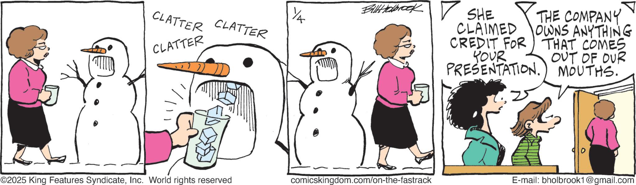 Photo caption OCR: ?? CLATTER CLATTER CLATTER Billabrook SHE CLAIMED CREDIT FOR THE COMPANY OWNS ANYTHING THAT COMES YOUR OUT OF OUR PRESENTATION.) MOUTHS. 25 0 ©2025 King Features SyndicateInc. World rights reserved comicskingdom.com/on-the-fastrack E-mail: bholbrook1@gmail.com ?? CLATTER CLATTER CLATTER Billabrook SHE CLAIMED CREDIT FOR THE COMPANY OWNS ANYTHING THAT COMES YOUR OUT OF OUR PRESENTATION . ) MOUTHS . 25 0 © 2025 King Features SyndicateInc. World rights reserved comicskingdom.com/on-the-fastrack E - mail : bholbrook1@gmail.com