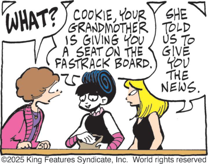 Publication OCR: WHAT? COOKIEYOUR SHE GRANDMOTHER TOLD GIVE IS GIVING YOU US TO A SEAT ON THE FASTRACK BOARD.) YOU ? 125 THE NEWS. ©2025 King Features SyndicateInc. World rights reserved WHAT ? COOKIEYOUR SHE GRANDMOTHER TOLD GIVE IS GIVING YOU US TO A SEAT ON THE FASTRACK BOARD . ) YOU ? 125 THE NEWS . © 2025 King Features SyndicateInc. World rights reserved