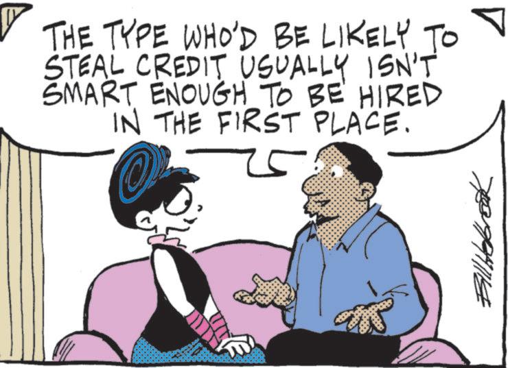 Animated cartoon OCR: ? ? ?? THE TYPE WHO'D BE LIKELY TO STEAL CREDIT USUALLY ISN'T SMART ENOUGH TO BE HIRED IN THE FIRST PLACE. 25 Bill Hebreak ? ? ?? THE TYPE WHO'D BE LIKELY TO STEAL CREDIT USUALLY ISN'T SMART ENOUGH TO BE HIRED IN THE FIRST PLACE . 25 Bill Hebreak
