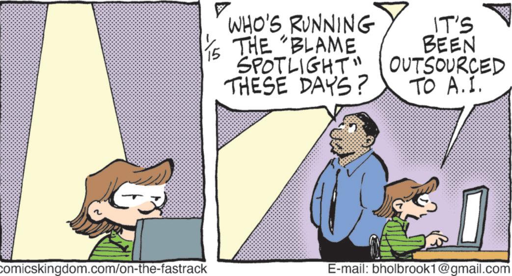 Animation OCR: comicskingdom.com/on-the-fastrack 15 WHO'S RUNNING THE BLAME SPOTLIGHT" THESE DAYS? IT'S BEEN OUTSOURCED TO A.I. E-mail: bholbrook1@gmail.com comicskingdom.com/on-the-fastrack 15 WHO'S RUNNING THE BLAME SPOTLIGHT " THESE DAYS ? IT'S BEEN OUTSOURCED TO A.I. E - mail : bholbrook1@gmail.com
