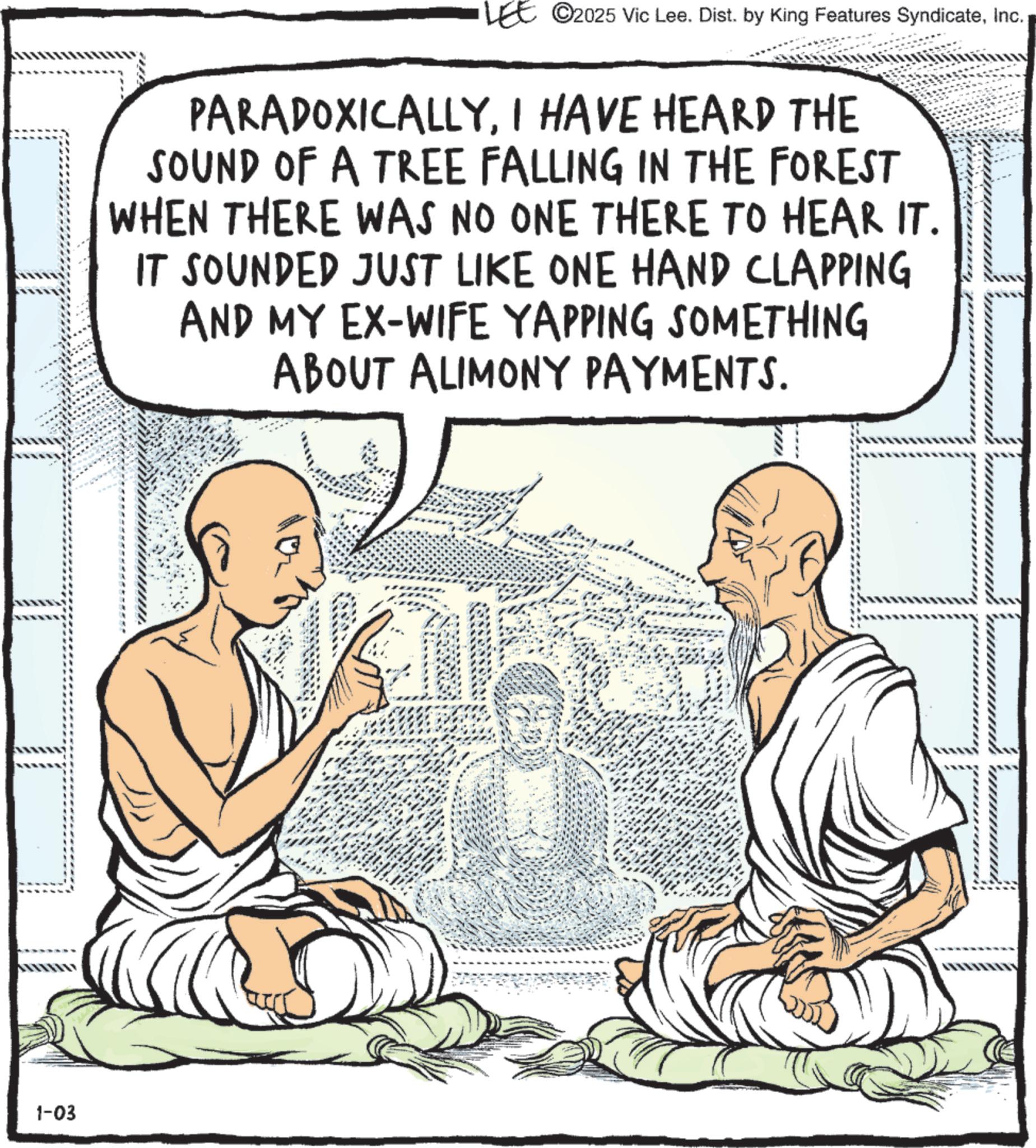 Guru OCR: 1-03 LEE ©2025 Vic Lee. Dist. by King Features SyndicateInc. PARADOXICALLYI HAVE HEARD THE SOUND OF A TREE FALLING IN THE FOREST WHEN THERE WAS NO ONE THERE TO HEAR IT. IT SOUNDED JUST LIKE ONE HAND CLAPPING AND MY EX-WIFE YAPPING SOMETHING ABOUT ALIMONY PAYMENTS. 1-03 LEE © 2025 Vic Lee . Dist . by King Features SyndicateInc. PARADOXICALLYI HAVE HEARD THE SOUND OF A TREE FALLING IN THE FOREST WHEN THERE WAS NO ONE THERE TO HEAR IT . IT SOUNDED JUST LIKE ONE HAND CLAPPING AND MY EX - WIFE YAPPING SOMETHING ABOUT ALIMONY PAYMENTS .