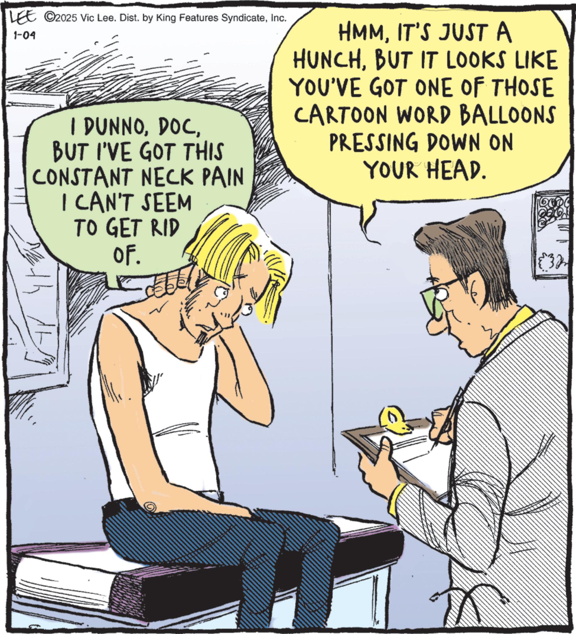 Comic book OCR: LEE 2025 Vic Lee. Dist. by King Features SyndicateInc. 1-04 I DUNNOBUT I'VE GOT THIS CONSTANT NECK PAIN I CAN'T SEEM TO GET RID OF. HMMIT'S JUST A HUNCHBUT IT LOOKS LIKE YOU'VE GOT ONE OF THOSE CARTOON WORD BALLOONS PRESSING DOWN ON YOUR HEAD. ????? {32 LEE 2025 Vic Lee . Dist . by King Features SyndicateInc. 1-04 I DUNNOBUT I'VE GOT THIS CONSTANT NECK PAIN I CAN'T SEEM TO GET RID OF . HMMIT'S JUST A HUNCHBUT IT LOOKS LIKE YOU'VE GOT ONE OF THOSE CARTOON WORD BALLOONS PRESSING DOWN ON YOUR HEAD . ????? { 32