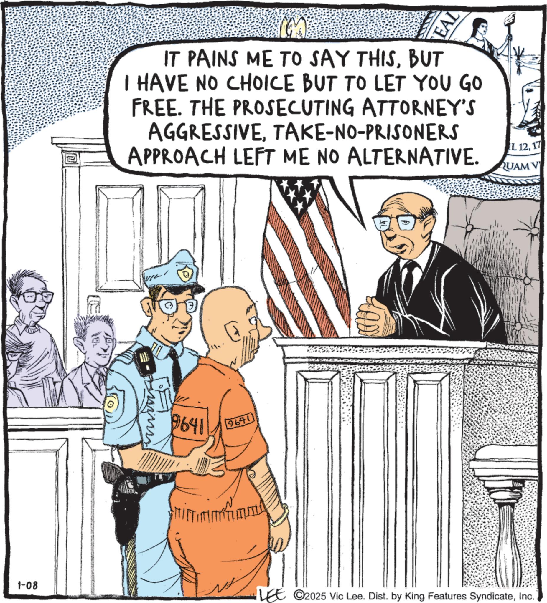 Fiction OCR: EAL IT PAINS ME TO SAY THISBUT I HAVE NO CHOICE BUT TO LET YOU GO FREE. THE PROSECUTING ATTORNEY'S AGGRESSIVETAKE-NO-PRISONERS APPROACH LEFT ME NO ALTERNATIVE. 9641 9641 1-08 LEE 2025 Vic Lee. Dist. by King Features SyndicateInc. I. 1217 QUAM V EAL IT PAINS ME TO SAY THISBUT I HAVE NO CHOICE BUT TO LET YOU GO FREE . THE PROSECUTING ATTORNEY'S AGGRESSIVETAKE - NO - PRISONERS APPROACH LEFT ME NO ALTERNATIVE . 9641 9641 1-08 LEE 2025 Vic Lee . Dist . by King Features SyndicateInc. I. 1217 QUAM V