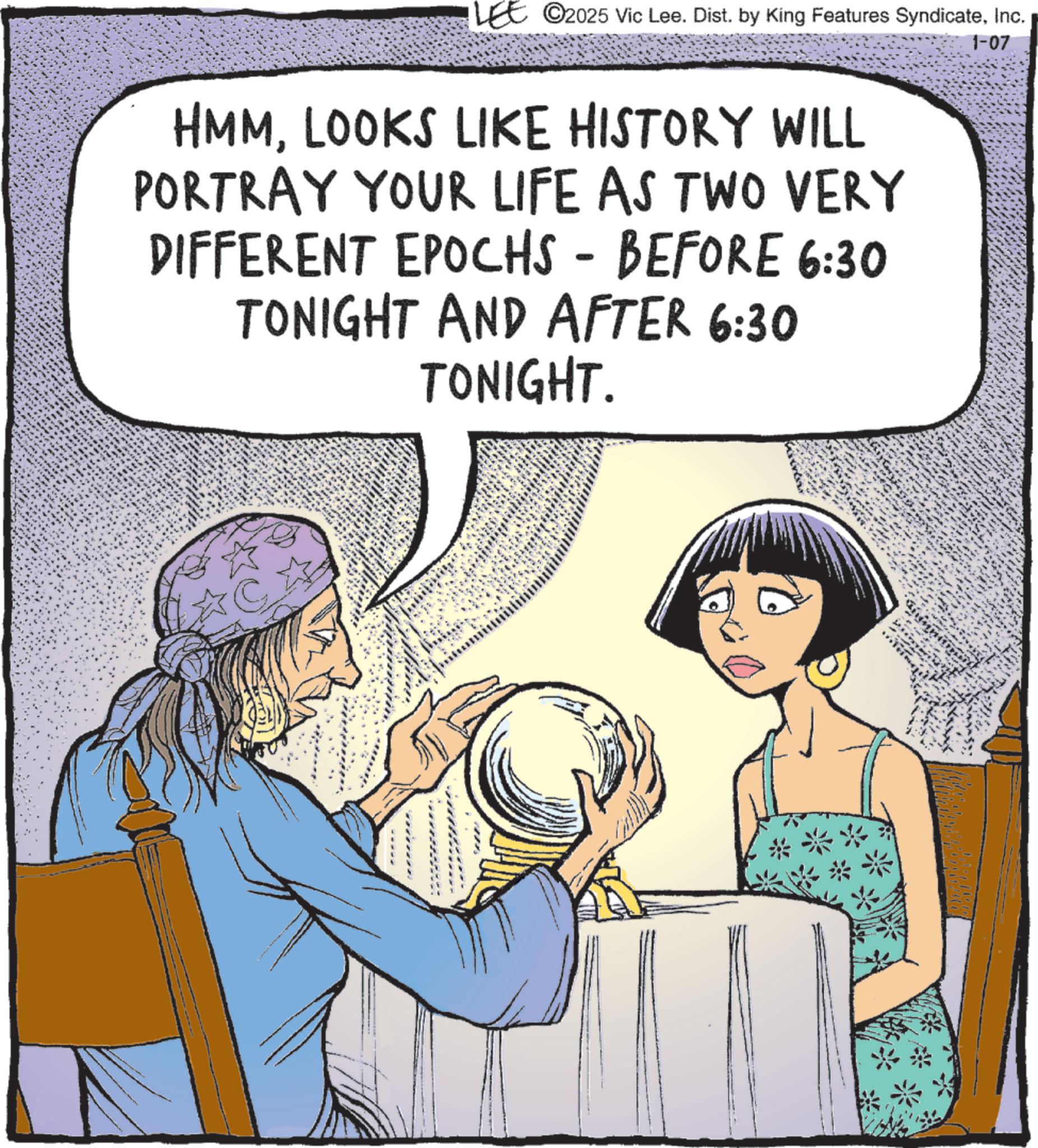 Comic book OCR: 1-07 LEE 2025 Vic Lee. Dist. by King Features SyndicateInc. HMMLOOKS LIKE HISTORY WILL PORTRAY YOUR LIFE AS TWO VERY DIFFERENT EPOCHS - BEFORE 6:30 TONIGHT AND AFTER 6:30 TONIGHT. **** 450x 1-07 LEE 2025 Vic Lee . Dist . by King Features SyndicateInc. HMMLOOKS LIKE HISTORY WILL PORTRAY YOUR LIFE AS TWO VERY DIFFERENT EPOCHS - BEFORE 6:30 TONIGHT AND AFTER 6:30 TONIGHT . **** 450x