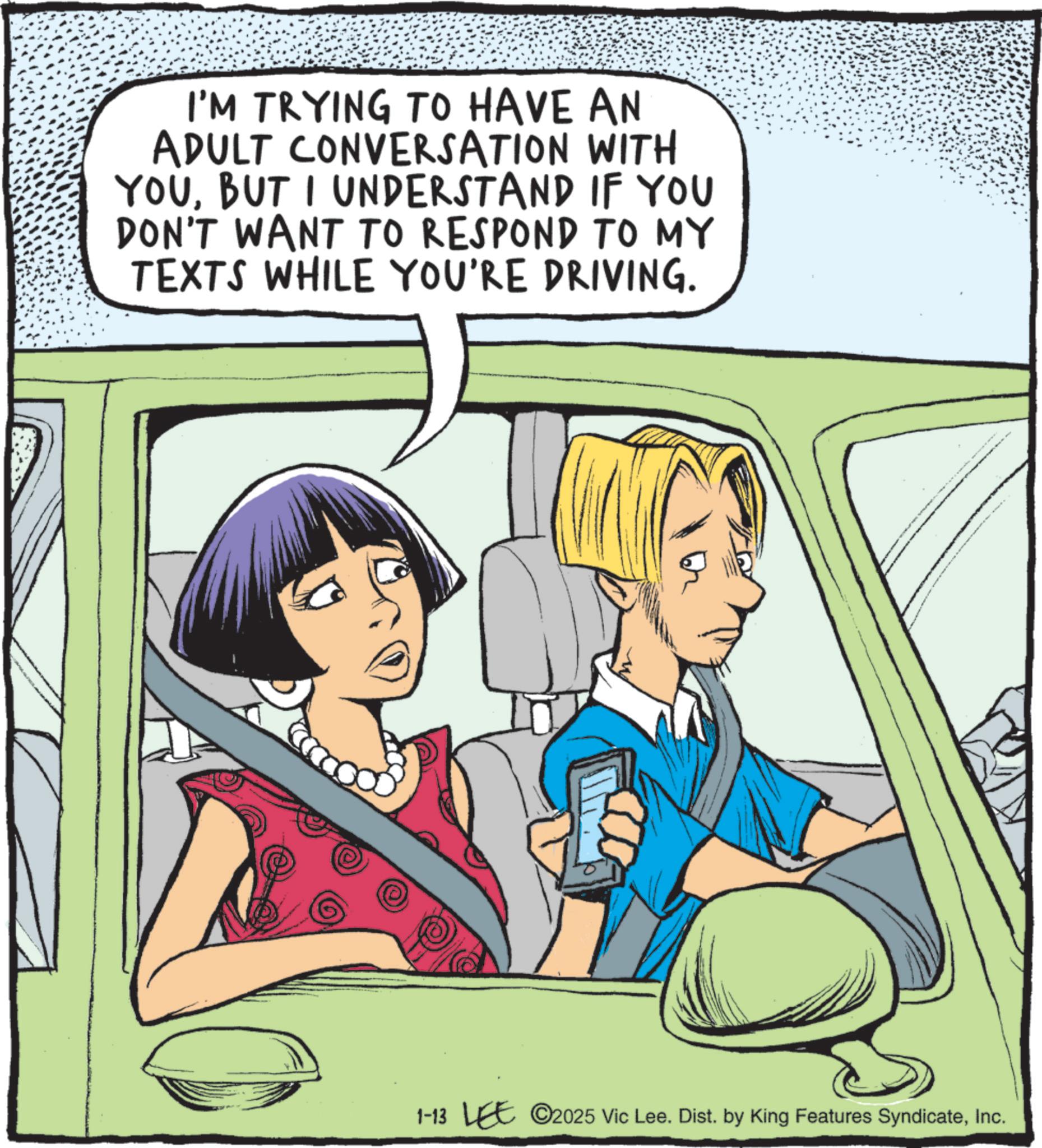 Comic book OCR: I'M TRYING TO HAVE AN ADULT CONVERSATION WITH YOUBUT I UNDERSTAND IF YOU DON'T WANT TO RESPOND TO MY TEXTS WHILE YOU'RE DRIVING. 1-13 LEE 2025 Vic Lee. Dist. by King Features SyndicateInc. I'M TRYING TO HAVE AN ADULT CONVERSATION WITH YOUBUT I UNDERSTAND IF YOU DON'T WANT TO RESPOND TO MY TEXTS WHILE YOU'RE DRIVING . 1-13 LEE 2025 Vic Lee . Dist . by King Features Syndicate