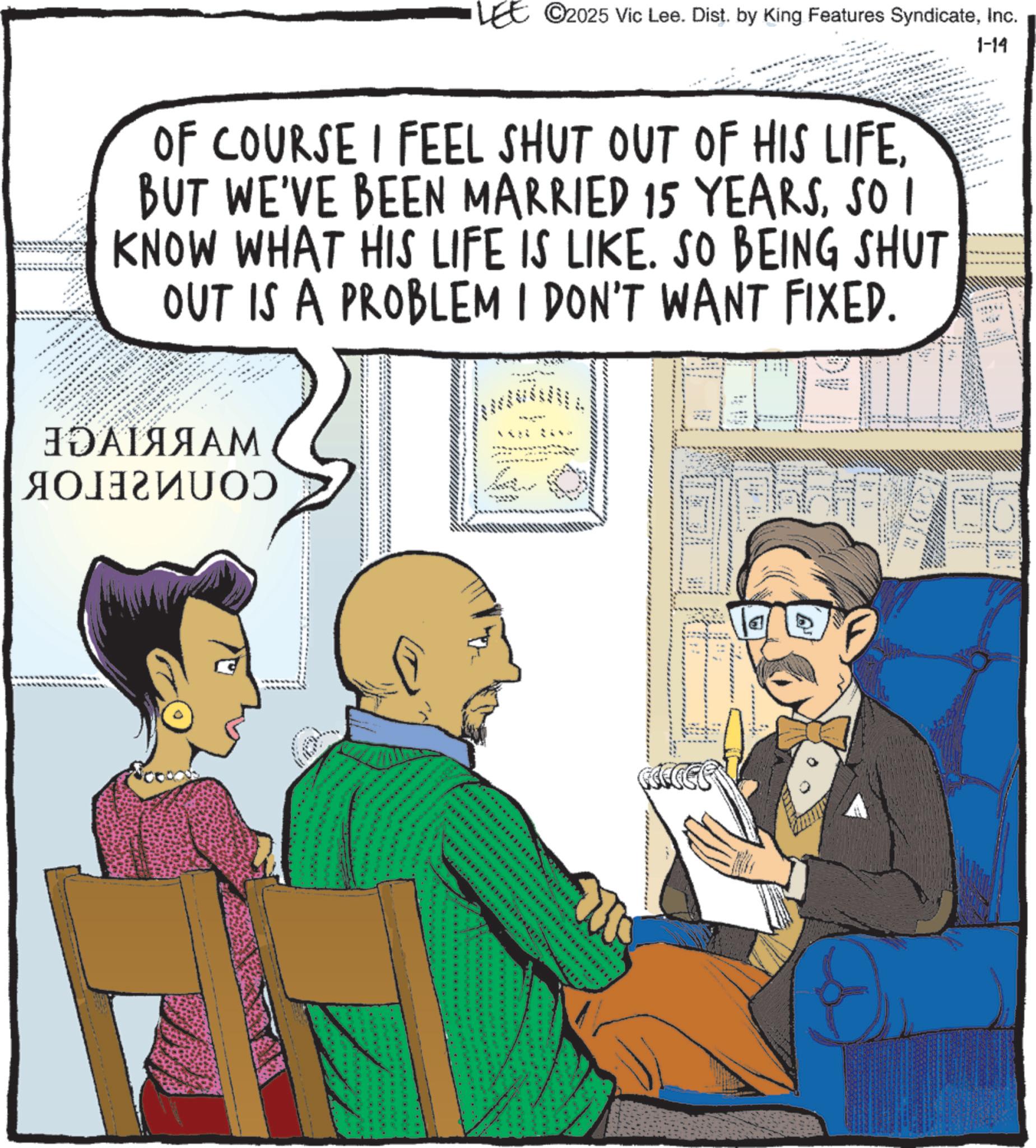 Animated cartoon OCR: 1-14 LEE ©2025 Vic Lee. Dist. by King Features SyndicateInc. OF COURSE I FEEL SHUT OUT OF HIS LIFESO I KNOW WHAT HIS LIFE IS LIKE. SO BEING SHUT OUT IS A PROBLEM I DON'T WANT FIXED. ???????? ????????? ****************************************** *********************** 1-14 LEE © 2025 Vic Lee . Dist . by King Features SyndicateInc. OF COURSE I FEEL SHUT OUT OF HIS LIFEBUT WE'VE BEEN MARRIED 15 YEARSSO I KNOW WHAT HIS LIFE IS LIKE . SO BEING SHUT OUT IS A PROBLEM I DON'T WANT FIXED . ???????? ????????? ****************************************** ***********************