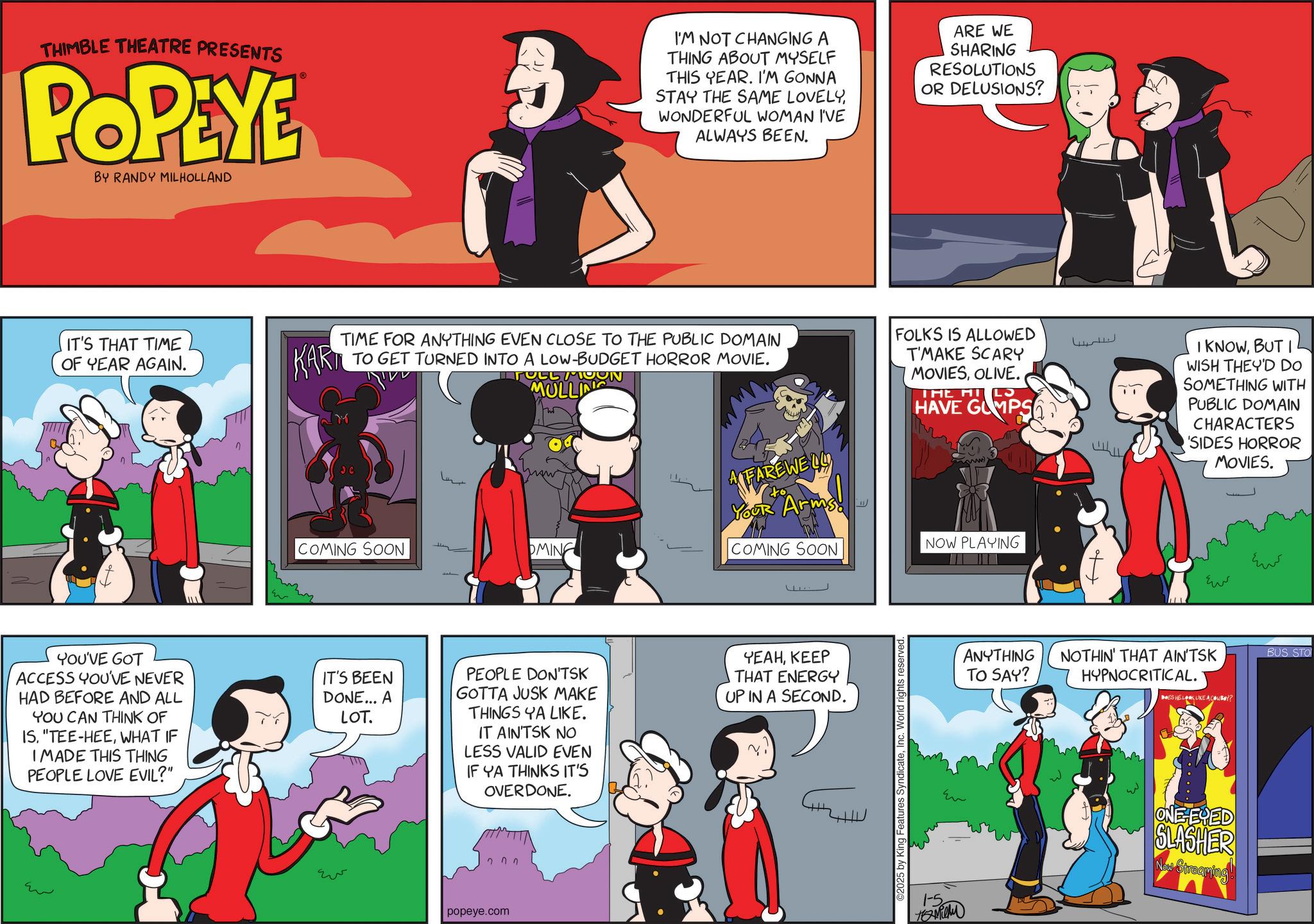 Publication OCR: THIMBLE THEATRE PRESENTS POPEYE BY RANDY MILHOLLAND ? IT'S THAT TIME OF YEAR AGAIN. KART I'M NOT CHANGING A THING ABOUT MYSELF THIS YEAR. I'M GONNA STAY THE SAME LOVELYWONDERFUL WOMAN I'VE ALWAYS BEEN. ARE WE SHARING RESOLUTIONS OR DELUSIONS? TIME FOR ANYTHING EVEN CLOSE TO THE PUBLIC DOMAIN TO GET TURNED INTO A LOW-BUDGET HORROR MOVIE. IFOLG MOON ??? MULLIN FAREWELL Your Arms! to FOLKS IS ALLOWED T'MAKE SCARY MOVIESOLIVE. THE HILS HAVE GUMPS COMING SOON YOU'VE GOT ACCESS YOU'VE NEVER HAD BEFORE AND ALL YOU CAN THINK OF IS. "TEE-HEEWHAT IF I MADE THIS THING PEOPLE LOVE EVIL?" IT'S BEEN DONE... A LOT. ?? ??? OMING COMING SOON NOW PLAYING PEOPLE DON'TSK GOTTA JUSK MAKE THINGS YA LIKE. YEAHKEEP THAT ENERGY ANYTHING TO SAY? UP IN A SECOND. IT AIN'TSK NO LESS VALID EVEN IF YA THINKS IT'S OVERDONE. 202 popeye.com O2025 by King Features Syndicate??? Ho I KNOWBUT I WISH THEY'D DO SOMETHING WITH PUBLIC DOMAIN CHARACTERS 'SIDES HORROR MOVIES. ??? ??? NOTHIN' THAT AIN'TSK HYPNOCRITICAL. DES HE LOOK LIKE A COWBOY? BUS STO ?? 1-5 ONE-EYED SLASHER Now Streaming! THIMBLE THEATRE PRESENTS POPEYE BY RANDY MILHOLLAND ? IT'S THAT TIME OF YEAR AGAIN . KART I'M NOT CHANGING A THING ABOUT MYSELF THIS YEAR . I'M GONNA STAY THE SAME LOVELYWONDERFUL WOMAN I'VE ALWAYS BEEN . ARE WE SHARING RESOLUTIONS OR DELUSIONS ? TIME FOR ANYTHING EVEN CLOSE TO THE PUBLIC DOMAIN TO GET TURNED INTO A LOW - BUDGET HORROR MOVIE . IFOLG MOON ??? MULLIN FAREWELL Your Arms ! to FOLKS IS ALLOWED T'MAKE SCARY MOVIESOLIVE . THE HILS HAVE GUMPS COMING SOON YOU'VE GOT ACCESS YOU'VE NEVER HAD BEFORE AND ALL YOU CAN THINK OF IS . " TEE - HEEWHAT IF I MADE THIS THING PEOPLE LOVE EVIL ? " IT'S BEEN DONE ... A LOT . ?? ??? OMING COMING SOON NOW PLAYING PEOPLE DON'TSK GOTTA JUSK MAKE THINGS YA LIKE . YEAHKEEP THAT ENERGY ANYTHING TO SAY ? UP IN A SECOND . IT AIN'TSK NO LESS VALID EVEN IF YA THINKS IT'S OVERDONE . 202 popeye.com O2025 by King Features Syndicate??? Ho I KNOWBUT I WISH THEY'D DO SOMETHING WITH PUBLIC DOMAIN CHARACTERS ' SIDES HORROR MOVIES . ??? ??? NOTHIN ' THAT AIN'TSK HYPNOCRITICAL . DES HE LOOK LIKE A COWBOY ? BUS STO ?? 1-5 ONE - EYED SLASHER Now Streaming !