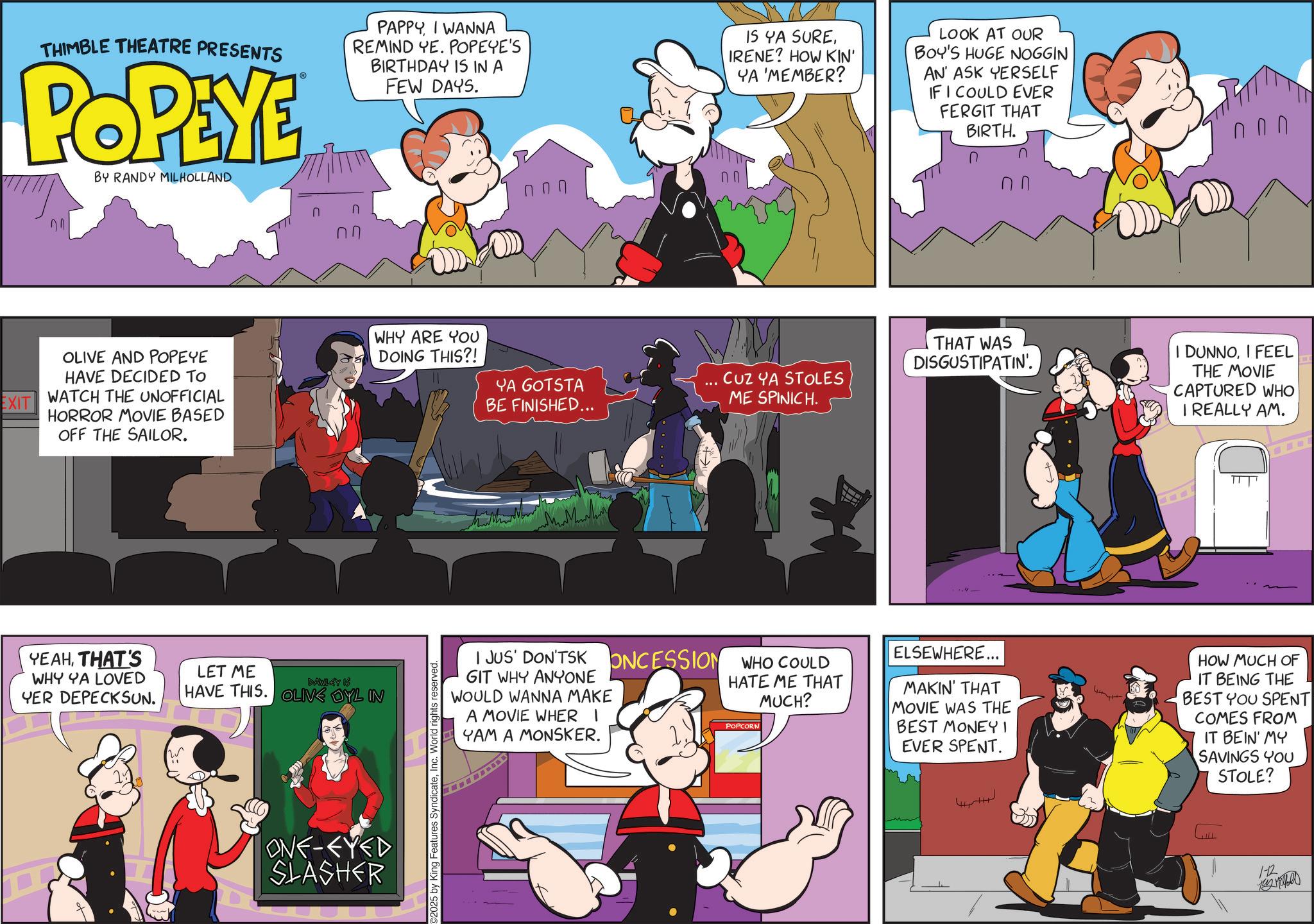 Publication OCR: EXIT THIMBLE THEATRE PRESENTS POPEYE BY RANDY MILHOLLAND n ?? PAPPYI WANNA REMIND YE. POPEYE'S BIRTHDAY IS IN A FEW DAYS. IS YA SUREIRENE? HOW KIN' YA 'MEMBER? LOOK AT OUR BOY'S HUGE NOGGIN AN ASK YERSELF IF I COULD EVER FERGIT THAT BIRTH. ?.? ??? OLIVE AND POPEYE HAVE DECIDED TO WATCH THE UNOFFICIAL HORROR MOVIE BASED OFF THE SAILOR. YEAHTHAT'S WHY YA LOVED YER DEPECKSUN. LET ME DAWLEY IS HAVE THIS. OLIVE DYL IN ONE-EYED SLASHER WHY ARE YOU DOING THIS?! 02025 by King Features SyndicateInc. World rights reserved. YA GOTSTA BE FINISHED... ??????? THAT WAS DISGUSTIPATIN'. CUZ YA STOLES ME SPINICH. I JUS' DON'TSKONCESSION WHO COULD GIT WHY ANYONE WOULD WANNA MAKE A MOVIE WHER I YAM A MONSKER. HATE ME THAT MUCH? POPCORN ELSEWHERE... MAKIN' THAT MOVIE WAS THE BEST MONEY! EVER SPENT. 4 4 I DUNNOI FEEL THE MOVIE CAPTURED WHO I REALLY AM. HOW MUCH OF IT BEING THE BEST YOU SPENT COMES FROM IT BEIN' MY SAVINGS YOU STOLE? 1-12 EXIT THIMBLE THEATRE PRESENTS POPEYE BY RANDY MILHOLLAND n ?? PAPPYI WANNA REMIND YE . POPEYE'S BIRTHDAY IS IN A FEW DAYS . IS YA SUREIRENE ? HOW KIN ' YA ' MEMBER ? LOOK AT OUR BOY'S HUGE NOGGIN AN ASK YERSELF IF I COULD EVER FERGIT THAT BIRTH . ? . ? ??? OLIVE AND POPEYE HAVE DECIDED TO WATCH THE UNOFFICIAL HORROR MOVIE BASED OFF THE SAILOR . YEAHTHAT'S WHY YA LOVED YER DEPECKSUN . LET ME DAWLEY IS HAVE THIS . OLIVE DYL IN ONE - EYED SLASHER WHY ARE YOU DOING THIS ?! 02025 by King Features SyndicateInc. World rights reserved . YA GOTSTA BE FINISHED ... ??????? THAT WAS DISGUSTIPATIN ' . CUZ YA STOLES ME SPINICH . I JUS ' DON'TSKONCESSION WHO COULD GIT WHY ANYONE WOULD WANNA MAKE A MOVIE WHER I YAM A MONSKER . HATE ME THAT MUCH ? POPCORN ELSEWHERE ... MAKIN ' THAT MOVIE WAS THE BEST MONEY ! EVER SPENT . 4 4 I DUNNOI FEEL THE MOVIE CAPTURED WHO I REALLY AM . HOW MUCH OF IT BEING THE BEST YOU SPENT COMES FROM IT BEIN ' MY SAVINGS YOU STOLE ? 1-12