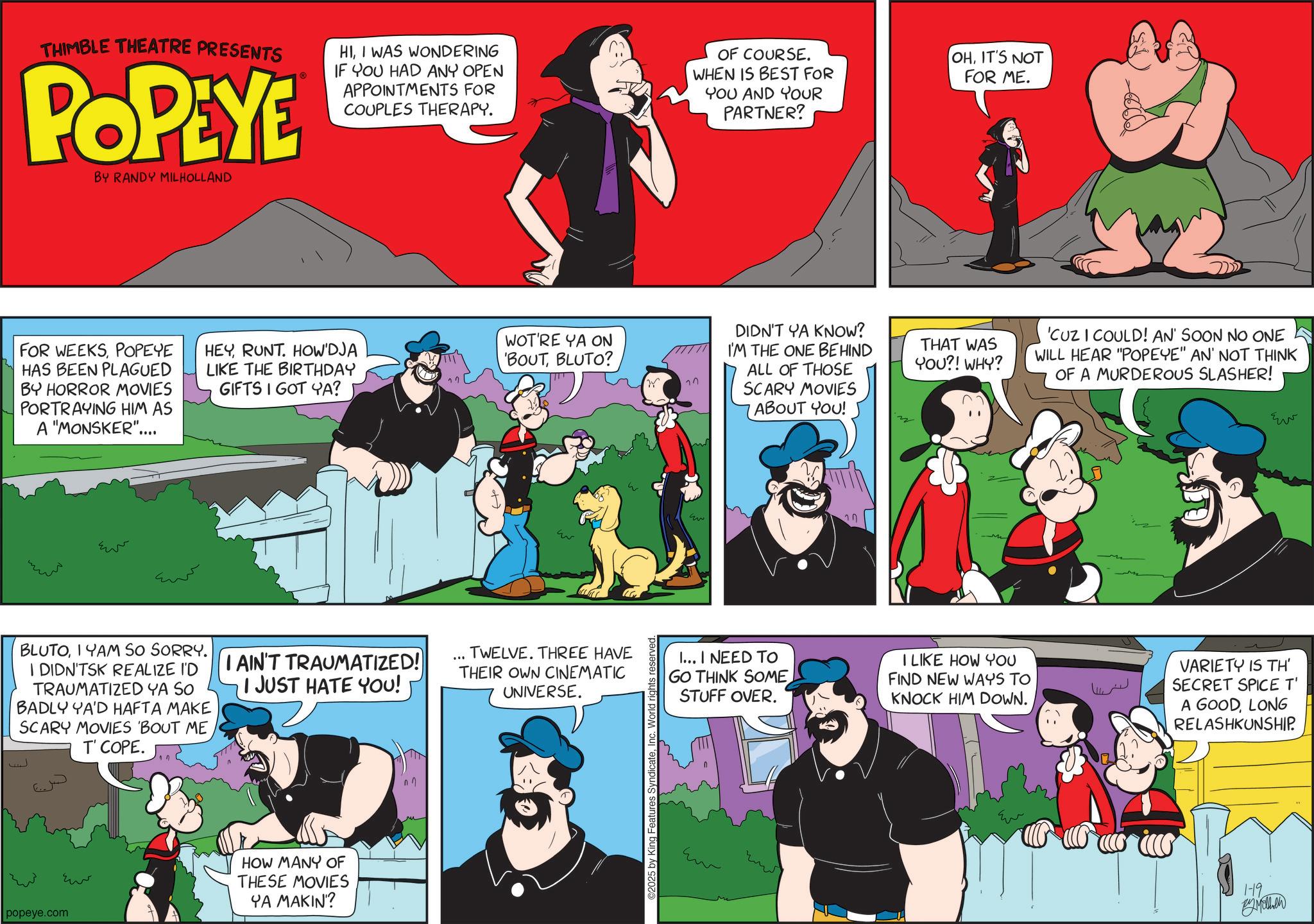 Comic book OCR: THIMBLE THEATRE PRESENTS POPEYE BY RANDY MILHOLLAND HII WAS WONDERING IF YOU HAD ANY OPEN APPOINTMENTS FOR COUPLES THERAPY. OF COURSE. WHEN IS BEST FOR YOU AND YOUR PARTNER? OHIT'S NOT FOR ME. FOR WEEKSPOPEYE HAS BEEN PLAGUED BY HORROR MOVIES PORTRAYING HIM AS A "MONSKER".... HEYRUNT. HOW'DJA LIKE THE BIRTHDAY GIFTS I GOT YA? WOT'RE YA ON 'BOUTBLUTO? ??? BLUTOIYAM SO SORRY. I DIDN'TSK REALIZE I'D TRAUMATIZED YA SO BADLY YA'D HAFTA MAKE SCARY MOVIES 'BOUT ME T' COPE. I AIN'T TRAUMATIZED! I JUST HATE YOU! Eu popeye.com HOW MANY OF THESE MOVIES YA MAKIN'? ... TWELVE. THREE HAVE THEIR OWN CINEMATIC UNIVERSE. 2025 by King Features SyndicateInc. World rights reserved. 77 DIDN'T YA KNOW? I'M THE ONE BEHIND ALL OF THOSE SCARY MOVIES ABOUT YOU! THAT WAS YOU?! WHY? 'CUZ I COULD! AN' SOON NO ONE WILL HEAR "POPEYE" AN' NOT THINK OF A MURDEROUS SLASHER! I... I NEED TO GO THINK SOME STUFF OVER. I LIKE HOW YOU FIND NEW WAYS TO KNOCK HIM DOWN. VARIETY IS TH' SECRET SPICE T' A GOODLONG RELASHKUNSHIP. 1-19 By Mothen ?? THIMBLE THEATRE PRESENTS POPEYE BY RANDY MILHOLLAND HII WAS WONDERING IF YOU HAD ANY OPEN APPOINTMENTS FOR COUPLES THERAPY . OF COURSE . WHEN IS BEST FOR YOU AND YOUR PARTNER ? OHIT'S NOT FOR ME . FOR WEEKSPOPEYE HAS BEEN PLAGUED BY HORROR MOVIES PORTRAYING HIM AS A " MONSKER " .... HEYRUNT . HOW'DJA LIKE THE BIRTHDAY GIFTS I GOT YA ? WOT'RE YA ON ' BOUTBLUTO ? ??? BLUTOIYAM SO SORRY . I DIDN'TSK REALIZE I'D TRAUMATIZED YA SO BADLY YA'D HAFTA MAKE SCARY MOVIES ' BOUT ME T ' COPE . I AIN'T TRAUMATIZED ! I JUST HATE YOU ! Eu popeye.com HOW MANY OF THESE MOVIES YA MAKIN ' ? ... TWELVE . THREE HAVE THEIR OWN CINEMATIC UNIVERSE . 2025 by King Features SyndicateInc. World rights reserved . 77 DIDN'T YA KNOW ? I'M THE ONE BEHIND ALL OF THOSE SCARY MOVIES ABOUT YOU ! THAT WAS YOU ?! WHY ? ' CUZ I COULD ! AN ' SOON NO ONE WILL HEAR " POPEYE " AN ' NOT THINK OF A MURDEROUS SLASHER ! I ... I NEED TO GO THINK SOME STUFF OVER . I LIKE HOW YOU FIND NEW WAYS TO KNOCK HIM DOWN . VARIETY IS TH ' SECRET SPICE T ' A GOODLONG RELASHKUNSHIP . 1-19 By Mothen ??