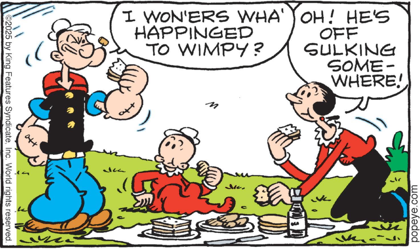 Happiness OCR: ©2025 by King Features SyndicateInc. World rights reserved. I WON'ERS WHA' OH! HE'S HAPPINGED TO WIMPY? OFF SULKING JK M SOME- WHERE! popeye.com © 2025 by King Features SyndicateInc. World rights reserved . I WON'ERS WHA ' OH ! HE'S HAPPINGED TO WIMPY ? OFF SULKING JK M SOME- WHERE ! popeye.com