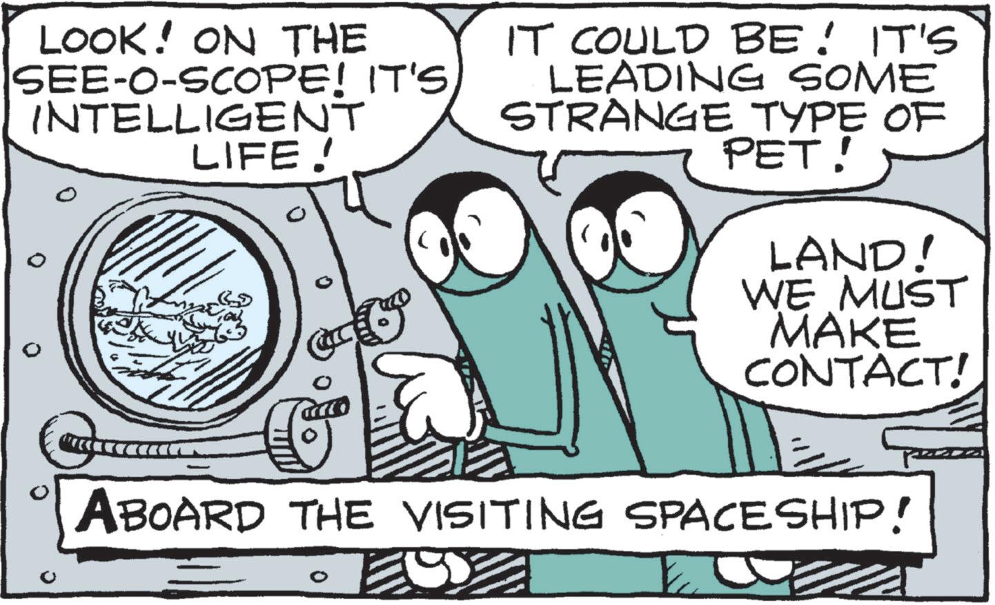 Animation OCR: LOOK! ON THE SEE-O-SCOPE! IT'S INTELLIGENT LIFE! IT COULD BE! IT'S LEADING SOME STRANGE TYPE OF PET! LAND! WE MUST MAKE CONTACT! ABOARD THE VISITING SPACESHIP! LOOK ! ON THE SEE - O - SCOPE ! IT'S INTELLIGENT LIFE ! IT COULD BE ! IT'S LEADING SOME STRANGE TYPE OF PET ! LAND ! WE MUST MAKE CONTACT ! ABOARD THE VISITING SPACESHIP !