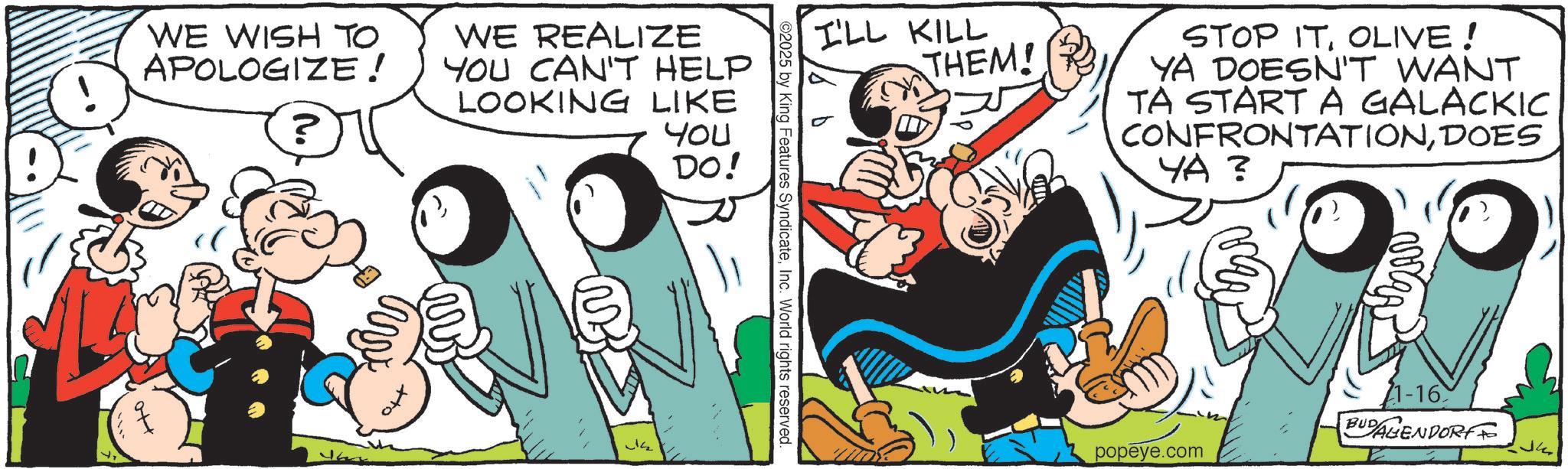 Conversation OCR: WE WISH TO APOLOGIZE! ? WE REALIZE YOU CAN'T HELP LOOKING LIKE YOU DO! I'LL KILL THEM! STOP ITOLIVE! YA DOESN'T WANT TA START A GALACKIC CONFRONTATIONDOES ??? ©2025 by King Features SyndicateInc. World rights reserved. 1-16 BUDAGENDORFF popeye.com WE WISH TO APOLOGIZE ! ? WE REALIZE YOU CAN'T HELP LOOKING LIKE YOU DO ! I'LL KILL THEM ! STOP ITOLIVE ! YA DOESN'T WANT TA START A GALACKIC CONFRONTATIONDOES ?? ? © 2025 by King Features SyndicateInc. World rights reserved . 1-16 BUDAGENDORFF popeye.com
