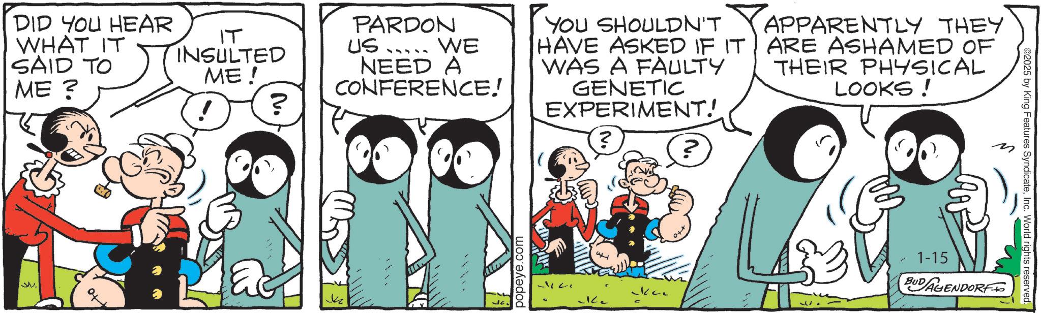 Happiness OCR: DID YOU HEAR WHAT IT SAID TO ME ? IT INSULTED ME! ? PARDON US WE NEED A CONFERENCE! YOU SHOULDN'T HAVE ASKED IF IT WAS A FAULTY GENETIC EXPERIMENT!! ? ? APPARENTLY THEY' ARE ASHAMED OF THEIR PHYSICAL LOOKS! popeye.com 1-15 BUDAGENDORF ©2025 by King Features SyndicateInc. World rights reserved. DID YOU HEAR WHAT IT SAID TO ME ? IT INSULTED ME ! ? PARDON US WE NEED A CONFERENCE ! YOU SHOULDN'T HAVE ASKED IF IT WAS A FAULTY GENETIC EXPERIMENT !! ? ? APPARENTLY THEY ' ARE ASHAMED OF THEIR PHYSICAL LOOKS ! popeye.com 1-15 BUDAGENDORF © 2025 by King Features SyndicateInc. World rights reserved .