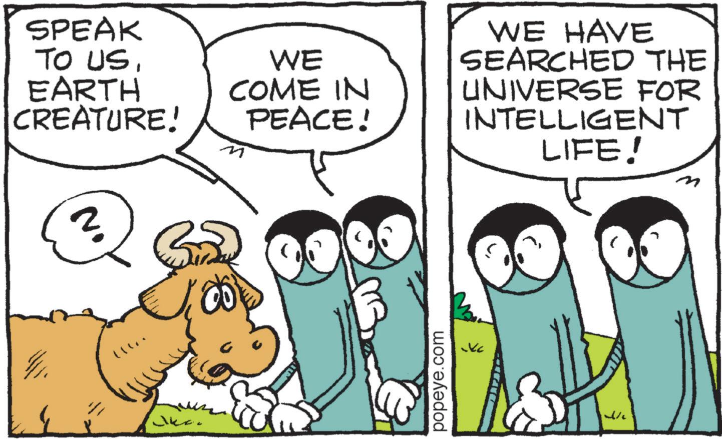 Photo caption OCR: SPEAK TO USEARTH CREATURE! WE COME IN PEACE! M WE HAVE SEARCHED THE UNIVERSE FOR INTELLIGENT LIFE! m popeye.com KC SPEAK TO USEARTH CREATURE ! WE COME IN PEACE ! M WE HAVE SEARCHED THE UNIVERSE FOR INTELLIGENT LIFE ! m popeye.com KC