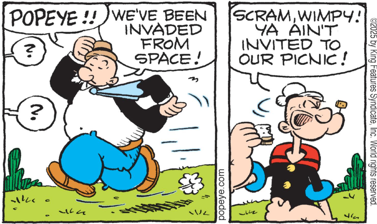 Publication OCR: POPEYE!! WE'VE BEEN N. ? INVADED FROM SPACE! SCRAMWIMPY! YA AIN'T INVITED TO OUR PICNIC! ? N. C WL popeye.com ?????? ©2025 by King Features SyndicateInc. World rights reserved. Wla POPEYE !! WE'VE BEEN N. ? INVADED FROM SPACE ! SCRAMWIMPY ! YA AIN'T INVITED TO OUR PICNIC ! ? N. C WL popeye.com ?????? © 2025 by King Features SyndicateInc. World rights reserved . Wla